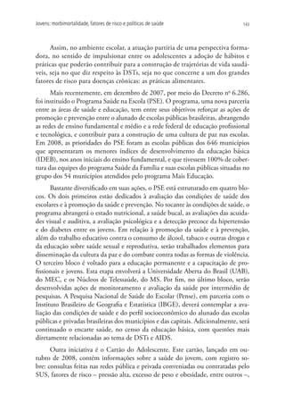 Jovens: morbimortalidade, fatores de risco e políticas de saúde                 143




      Assim, no ambiente escolar, a atuação partiria de uma perspectiva forma-
dora, no sentido de impulsionar entre os adolescentes a adoção de hábitos e
práticas que poderão contribuir para a construção de trajetórias de vida saudá-
veis, seja no que diz respeito às DSTs, seja no que concerne a um dos grandes
fatores de risco para doenças crônicas: as práticas alimentares.
      Mais recentemente, em dezembro de 2007, por meio do Decreto no 6.286,
foi instituído o Programa Saúde na Escola (PSE). O programa, uma nova parceria
entre as áreas de saúde e educação, tem entre seus objetivos reforçar as ações de
promoção e prevenção entre o alunado de escolas públicas brasileiras, abrangendo
as redes de ensino fundamental e médio e a rede federal de educação profissional
e tecnológica, e contribuir para a construção de uma cultura de paz nas escolas.
Em 2008, as prioridades do PSE foram as escolas públicas dos 646 municípios
que apresentaram os menores índices de desenvolvimento da educação básica
(IDEB), nos anos iniciais do ensino fundamental, e que tivessem 100% de cober-
tura das equipes do programa Saúde da Família e suas escolas públicas situadas no
grupo dos 54 municípios atendidos pelo programa Mais Educação.
      Bastante diversificado em suas ações, o PSE está estruturado em quatro blo-
cos. Os dois primeiros estão dedicados à avaliação das condições de saúde dos
escolares e à promoção da saúde e prevenção. No tocante às condições de saúde, o
programa abrangerá o estado nutricional, a saúde bucal, as avaliações das acuida-
des visual e auditiva, a avaliação psicológica e a detecção precoce da hipertensão
e do diabetes entre os jovens. Em relação à promoção da saúde e à prevenção,
além do trabalho educativo contra o consumo de álcool, tabaco e outras drogas e
da educação sobre saúde sexual e reprodutiva, serão trabalhados elementos para
disseminação da cultura da paz e do combate contra todas as formas de violência.
O terceiro bloco é voltado para a educação permanente e a capacitação de pro-
fissionais e jovens. Esta etapa envolverá a Universidade Aberta do Brasil (UAB),
do MEC, e os Núcleos de Telessaúde, do MS. Por fim, no último bloco, serão
desenvolvidas ações de monitoramento e avaliação da saúde por intermédio de
pesquisas. A Pesquisa Nacional de Saúde do Escolar (Pense), em parceria com o
Instituto Brasileiro de Geografia e Estatística (IBGE), deverá contemplar a ava-
liação das condições de saúde e do perfil socioeconômico do alunado das escolas
públicas e privadas brasileiras dos municípios e das capitais. Adicionalmente, será
continuado o encarte saúde, no censo da educação básica, com questões mais
diretamente relacionadas ao tema de DSTs e AIDS.
      Outra iniciativa é o Cartão do Adolescente. Este cartão, lançado em ou-
tubro de 2008, contém informações sobre a saúde do jovem, com registro so-
bre: consultas feitas nas redes pública e privada conveniadas ou contratadas pelo
SUS, fatores de risco – pressão alta, excesso de peso e obesidade, entre outros –,
 