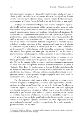 144                                                                    Juventude e Políticas Sociais no Brasil



informações sobre crescimento e desenvolvimento biológico, relação entre peso e
altura, gravidez na adolescência, entre outras. O cartão é acompanhado de uma
cartilha com orientações sobre alimentação saudável e noções de educação sexual.
A proposta do MS é que o Cartão do Adolescente seja distribuído em todo o país.
      A redução da morbimortalidade por causas externas entre jovens segue ló-
gica igual à indicada na discussão da política nacional de saúde: atuar por meio
dos níveis de atenção e em conjunto com outros setores governamentais e sociais.
A partir da compreensão de que a prevenção da violência depende da atuação de
vários setores, foi proposta a estruturação de redes com a participação de gestores,
profissionais de saúde, instituições públicas, instituições de pesquisa, conselhos de
saúde e instituições não governamentais. O objetivo seria que estes atores, cada
um em sua área de conhecimento, pudessem compartilhar os resultados de seus
trabalhos, pesquisar, monitorar, avaliar e promover ações que levem à redução
da violência e ampliem a atenção às vítimas (MALTA et al., 2007). Neste senti-
do é que, em 2004, foi implantada a rede nacional de prevenção de violências.
No processo foram priorizados municípios com mais de 100 mil habitantes e
piores índices de mortalidade por homicídios, acidentes de transporte e suicídios.
      O MS, na política de redução da morbimortalidade por acidentes e vio-
lência, propõe-se a realizar ações de vigilância, assistência, promoção e preven-
ção. No caso das ações de vigilância, nos sistemas de monitoramento dos fatores
de risco, vem sendo incorporados módulos de monitoramento de acidentes e
violência. Além disso, foi implementado o Sistema de Informação Sentinela
de Violências7 em municípios selecionados, a ser implementado em locais de
atendimento às vítimas de violência e acidentes, intentando monitorar o com-
portamento destes agravos para diversos grupos populacionais, entre estes, os
adolescentes (MALTA et al., 2007).
      Em relação à assistência à saúde, o MS tem objetivado organizar o aten-
dimento a urgências e emergências, adotando como ação central a estrutu-
ração do atendimento pré-hospitalar, por meio do Serviço de Atendimento
Móvel de Urgência (Samu) – 192. Este serviço é uma central de regulação
que intenta implementar a triagem e realizar, com o apoio de ambulâncias
equipadas e profissionais capacitados, o primeiro atendimento às vítimas
de violência e acidentes. O objetivo é reduzir a mortalidade e os agravos ao
realizar um atendimento ágil e qualificado no local e, quando for o caso, en-
caminhar para urgências e prontos-socorros de hospitais. O planejamento da
atenção às urgências prevê, também, a reorganização das grandes urgências e
prontos-socorros em hospitais.

7. Este sistema contava, em 2008, com a participação de 89 hospitais com atendimento de urgência e emergência e
40 unidades de saúde distribuídas por 40 municípios.
 