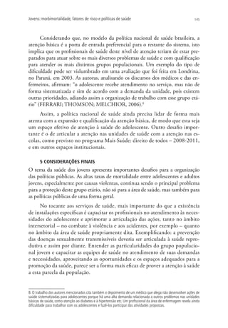 Jovens: morbimortalidade, fatores de risco e políticas de saúde                                               145




      Considerando que, no modelo da política nacional de saúde brasileira, a
atenção básica é a porta de entrada preferencial para o restante do sistema, isto
implica que os profissionais de saúde deste nível de atenção teriam de estar pre-
parados para atuar sobre os mais diversos problemas de saúde e com qualificação
para atender os mais distintos grupos populacionais. Um exemplo do tipo de
dificuldade pode ser vislumbrado em uma avaliação que foi feita em Londrina,
no Paraná, em 2003. As autoras, analisando os discursos dos médicos e das en-
fermeiros, afirmam: “o adolescente recebe atendimento no serviço, mas não de
forma sistematizada e sim de acordo com a demanda da unidade, pois existem
outras prioridades, adiando assim a organização de trabalho com esse grupo etá-
rio” (FERRARI; THOMSON; MELCHIOR, 2006).8
     Assim, a política nacional de saúde ainda precisa lidar de forma mais
atenta com a expansão e qualificação da atenção básica, de modo que esta seja
um espaço efetivo de atenção à saúde do adolescente. Outro desafio impor-
tante é o de articular a atenção nas unidades de saúde com a atenção nas es-
colas, como previsto no programa Mais Saúde: direito de todos – 2008-2011,
e em outros espaços institucionais.

       5 CONSIDERAÇÕES FINAIS
O tema da saúde dos jovens apresenta importantes desafios para a organização
das políticas públicas. As altas taxas de mortalidade entre adolescentes e adultos
jovens, especialmente por causas violentas, continua sendo o principal problema
para a proteção deste grupo etário, não só para a área de saúde, mas também para
as políticas públicas de uma forma geral.
      No tocante aos serviços de saúde, mais importante do que a existência
de instalações específicas é capacitar os profissionais no atendimento às neces-
sidades do adolescente e aprimorar a articulação das ações, tanto no âmbito
intersetorial – no combate à violência e aos acidentes, por exemplo – quanto
no âmbito da área de saúde propriamente dita. Exemplificando: a prevenção
das doenças sexualmente transmissíveis deveria ser articulada à saúde repro-
dutiva e assim por diante. Entender as particularidades do grupo populacio-
nal jovem e capacitar as equipes de saúde no atendimento de suas demandas
e necessidades, aproveitando as oportunidades e os espaços adequados para a
promoção da saúde, parece ser a forma mais eficaz de prover a atenção à saúde
a esta parcela da população.


8. O trabalho dos autores mencionados cita também o depoimento de um médico que alega não desenvolver ações de
saúde sistematizadas para adolescentes porque há uma alta demanda relacionada a outros problemas nas unidades
básicas de saúde, como atenção ao diabetes e à hipertensão etc. Um profissional da área de enfermagem revela ainda
dificuldade para trabalhar com os adolescentes e fazê-los participar das atividades propostas.
 