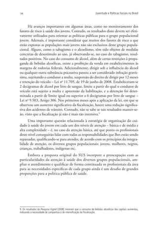 146                                                                   Juventude e Políticas Sociais no Brasil



      Há avanços importantes em algumas áreas, como no monitoramento dos
fatores de risco à saúde dos jovens. Contudo, os resultados disto devem ser efeti-
vamente utilizados para orientar as políticas públicas para o grupo populacional
jovem. Ademais, é importante considerar que muitos dos fatores de risco a que
estão expostas as populações mais jovens não são exclusivos deste grupo popula-
cional. Alguns, como o tabagismo e o alcoolismo, têm sido objetos de medidas
concretas de desestímulo ao uso, já observando-se, no caso do tabagismo, resul-
tados positivos. No caso do consumo de álcool, além de certas restrições à propa-
ganda de bebidas alcoólicas, existe a proibição da venda em estabelecimentos às
margens de rodovias federais. Adicionalmente, dirigir sob a influência do álcool
ou qualquer outra substância psicoativa passou a ser considerado infração gravís-
sima, sujeitando o condutor a multa, suspensão do direito de dirigir por 12 meses
e retenção do veículo – Lei no 11.705, de 19 de junho de 2008. Estabeleceram-se
2 decigramas de álcool por litro de sangue, limite a partir do qual o condutor de
veículo está sujeito a multa e apreensão da habilitação, e a detenção foi deter-
minada a partir de limite igual ou superior a 6 decigramas por litro de sangue –
Lei no 9.503, Artigo 306. Nos primeiros meses após a aplicação da lei, em que se
observou um aumento significativo da fiscalização, houve uma redução significa-
tiva dos acidentes de trânsito. Contudo, não se sabe se tais resultados manter-se-
ão, visto que a fiscalização já não é mais tão intensiva.9
      Uma importante questão relacionada à estratégia de organização do cui-
dado à saúde do jovem em cada um dos níveis de atenção – básica e de média e
alta complexidade – é, no caso da atenção básica, até que ponto os profissionais
deste nível conseguirão lidar com todas as responsabilidades que lhes estão sendo
repassadas, qualificando-se para atender, de acordo com os princípios da integra-
lidade de atenção, os diversos grupos populacionais: jovens, mulheres, negros,
crianças, trabalhadores, indígenas etc.
      Embora a proposta original do SUS incorpore a preocupação com as
particularidades da atenção à saúde dos diversos grupos populacionais, am-
pliar o atendimento e qualificar de forma continuada os profissionais da área
para as necessidades específicas de cada grupo ainda é um desafio de grandes
proporções para a política pública de saúde.




9. Os resultados da Pesquisa Vigitel (2008) mostram que o consumo de bebidas alcoólicas das capitais aumentou,
indicando a necessidade de campanhas e de intensificação da fiscalização.
 