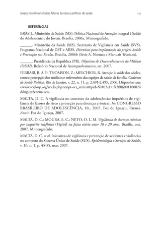 Jovens: morbimortalidade, fatores de risco e políticas de saúde                   147




       REFERÊNCIAS
BRASIL. Ministério da Saúde (MS). Política Nacional de Atenção Integral à Saúde
do Adolescente e do Jovem. Brasília, 2006a. Mimeografado.
______. Ministério da Saúde (MS). Secretaria de Vigilância em Saúde (SVS).
Programa Nacional de DST e AIDS. Diretrizes para implantação do projeto Saúde
e Prevenção nas Escolas. Brasília, 2006b (Série A. Normas e Manuais Técnicos).
______. Presidência da República (PR). Objetivos de Desenvolvimento do Milênio
(ODM). Relatório Nacional de Acompanhamento, set. 2007.
FERRARI, R. A. P THOMSON, Z.; MELCHIOR, R. Atenção à saúde dos adoles-
                   .;
centes: percepção dos médicos e enfermeiros das equipes da saúde da família. Cadernos
de Saúde Pública, Rio de Janeiro, v. 22, n. 11, p. 2.491-2.495, 2006. Disponível em:
www.scielosp.org/scielo.php?script=sci_arttextpid=S0102-311X2006001100024
lng=ptnrm=iso.
MALTA, D. C. A vigilância no contexto da adolescência: inquéritos de vigi-
lância de fatores de risco e proteção para doenças crônicas. In: CONGRESSO
BRASILEIRO DE ADOLESCÊNCIA, 10., 2007, Foz do Iguaçu, Paraná.
Anais. Foz do Iguaçu, 2007.
MALTA, D. C.; MOURA, E. C.; NETO, O. L. M. Vigilância de doenças crônicas
por inquérito telefônico (Vigitel) na faixa etária entre 18 e 29 anos. Brasília, out.
2007. Mimeografado.
MALTA, D. C. et al. Iniciativas de vigilância e prevenção de acidentes e violências
no contexto do Sistema Único de Saúde (SUS). Epidemiologia e Serviços de Saúde,
v. 16, n. 1, p. 45-55, mar. 2007.
 