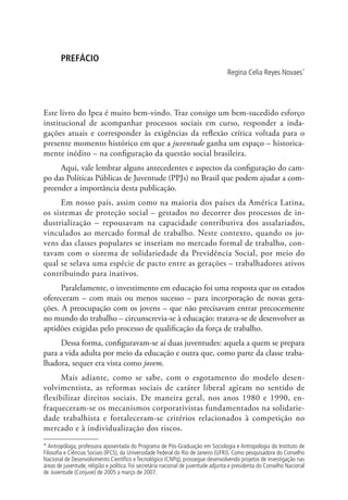 PREFÁCIO
                                                                                   Regina Celia Reyes Novaes*




Este livro do Ipea é muito bem-vindo. Traz consigo um bem-sucedido esforço
institucional de acompanhar processos sociais em curso, responder a inda-
gações atuais e corresponder às exigências da reflexão crítica voltada para o
presente momento histórico em que a juventude ganha um espaço – historica-
mente inédito – na configuração da questão social brasileira.
     Aqui, vale lembrar alguns antecedentes e aspectos da configuração do cam-
po das Políticas Públicas de Juventude (PPJs) no Brasil que podem ajudar a com-
preender a importância desta publicação.
      Em nosso país, assim como na maioria dos países da América Latina,
os sistemas de proteção social – gestados no decorrer dos processos de in-
dustrialização – repousavam na capacidade contributiva dos assalariados,
vinculados ao mercado formal de trabalho. Neste contexto, quando os jo-
vens das classes populares se inseriam no mercado formal de trabalho, con-
tavam com o sistema de solidariedade da Previdência Social, por meio do
qual se selava uma espécie de pacto entre as gerações – trabalhadores ativos
contribuindo para inativos.
      Paralelamente, o investimento em educação foi uma resposta que os estados
ofereceram – com mais ou menos sucesso – para incorporação de novas gera-
ções. A preocupação com os jovens – que não precisavam entrar precocemente
no mundo do trabalho – circunscrevia-se à educação: tratava-se de desenvolver as
aptidões exigidas pelo processo de qualificação da força de trabalho.
     Dessa forma, configuravam-se aí duas juventudes: aquela a quem se prepara
para a vida adulta por meio da educação e outra que, como parte da classe traba-
lhadora, sequer era vista como jovem.
      Mais adiante, como se sabe, com o esgotamento do modelo desen-
volvimentista, as reformas sociais de caráter liberal agiram no sentido de
flexibilizar direitos sociais. De maneira geral, nos anos 1980 e 1990, en-
fraqueceram-se os mecanismos corporativistas fundamentados na solidarie-
dade trabalhista e fortaleceram-se critérios relacionados à competição no
mercado e à individualização dos riscos.

* Antropóloga, professora aposentada do Programa de Pós-Graduação em Sociologia e Antropologia do Instituto de
Filosofia e Ciências Sociais (IFCS), da Universidade Federal do Rio de Janeiro (UFRJ). Como pesquisadora do Conselho
Nacional de Desenvolvimento Científico e Tecnológico (CNPq), prossegue desenvolvendo projetos de investigação nas
áreas de juventude, religião e política. Foi secretária nacional de juventude adjunta e presidenta do Conselho Nacional
de Juventude (Conjuve) de 2005 a março de 2007.
 
