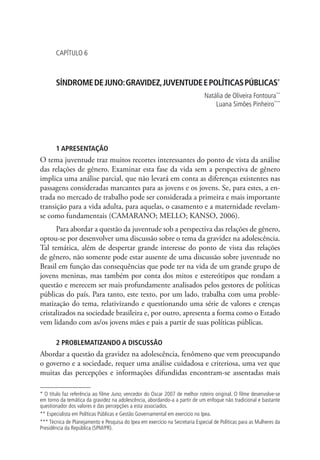 capítulo 6



       SÍNDROME DE JUNO: GRAVIDEZ, JUVENTUDE E POLÍTICAS PÚBLICAS*
                                                                              Natália de Oliveira Fontoura**
                                                                                  Luana Simões Pinheiro***




       1 APRESENTAÇÃO
O tema juventude traz muitos recortes interessantes do ponto de vista da análise
das relações de gênero. Examinar esta fase da vida sem a perspectiva de gênero
implica uma análise parcial, que não levará em conta as diferenças existentes nas
passagens consideradas marcantes para as jovens e os jovens. Se, para estes, a en-
trada no mercado de trabalho pode ser considerada a primeira e mais importante
transição para a vida adulta, para aquelas, o casamento e a maternidade revelam-
se como fundamentais (CAMARANO; MELLO; KANSO, 2006).
      Para abordar a questão da juventude sob a perspectiva das relações de gênero,
optou-se por desenvolver uma discussão sobre o tema da gravidez na adolescência.
Tal temática, além de despertar grande interesse do ponto de vista das relações
de gênero, não somente pode estar ausente de uma discussão sobre juventude no
Brasil em função das consequências que pode ter na vida de um grande grupo de
jovens meninas, mas também por conta dos mitos e estereótipos que rondam a
questão e merecem ser mais profundamente analisados pelos gestores de políticas
públicas do país. Para tanto, este texto, por um lado, trabalha com uma proble-
matização do tema, relativizando e questionando uma série de valores e crenças
cristalizados na sociedade brasileira e, por outro, apresenta a forma como o Estado
vem lidando com as/os jovens mães e pais a partir de suas políticas públicas.

       2 PROBLEMATIZANDO A DISCUSSÃO
Abordar a questão da gravidez na adolescência, fenômeno que vem preocupando
o governo e a sociedade, requer uma análise cuidadosa e criteriosa, uma vez que
muitas das percepções e informações difundidas encontram-se assentadas mais

* O título faz referência ao filme Juno, vencedor do Oscar 2007 de melhor roteiro original. O filme desenvolve-se
em torno da temática da gravidez na adolescência, abordando-a a partir de um enfoque não tradicional e bastante
questionador dos valores e das percepções a esta associados.
** Especialista em Políticas Públicas e Gestão Governamental em exercício no Ipea.
*** Técnica de Planejamento e Pesquisa do Ipea em exercício na Secretaria Especial de Políticas para as Mulheres da
Presidência da República (SPM/PR).
 