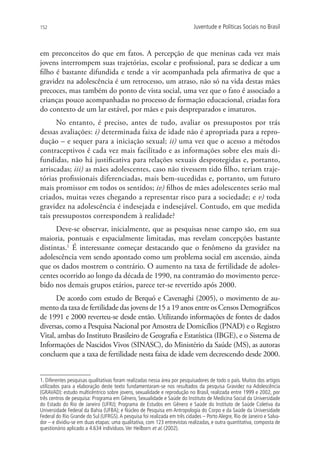 152                                                                        Juventude e Políticas Sociais no Brasil



em preconceitos do que em fatos. A percepção de que meninas cada vez mais
jovens interrompem suas trajetórias, escolar e profissional, para se dedicar a um
filho é bastante difundida e tende a vir acompanhada pela afirmativa de que a
gravidez na adolescência é um retrocesso, um atraso, não só na vida destas mães
precoces, mas também do ponto de vista social, uma vez que o fato é associado a
crianças pouco acompanhadas no processo de formação educacional, criadas fora
do contexto de um lar estável, por mães e pais despreparados e imaturos.
      No entanto, é preciso, antes de tudo, avaliar os pressupostos por trás
dessas avaliações: i) determinada faixa de idade não é apropriada para a repro-
dução – e sequer para a iniciação sexual; ii) uma vez que o acesso a métodos
contraceptivos é cada vez mais facilitado e as informações sobre eles mais di-
fundidas, não há justificativa para relações sexuais desprotegidas e, portanto,
arriscadas; iii) as mães adolescentes, caso não tivessem tido filho, teriam traje-
tórias profissionais diferenciadas, mais bem-sucedidas e, portanto, um futuro
mais promissor em todos os sentidos; iv) filhos de mães adolescentes serão mal
criados, muitas vezes chegando a representar risco para a sociedade; e v) toda
gravidez na adolescência é indesejada e indesejável. Contudo, em que medida
tais pressupostos correspondem à realidade?
      Deve-se observar, inicialmente, que as pesquisas nesse campo são, em sua
maioria, pontuais e espacialmente limitadas, mas revelam concepções bastante
distintas.1 É interessante começar destacando que o fenômeno da gravidez na
adolescência vem sendo apontado como um problema social em ascensão, ainda
que os dados mostrem o contrário. O aumento na taxa de fertilidade de adoles-
centes ocorrido ao longo da década de 1990, na contramão do movimento perce-
bido nos demais grupos etários, parece ter-se revertido após 2000.
      De acordo com estudo de Berquó e Cavenaghi (2005), o movimento de au-
mento da taxa de fertilidade das jovens de 15 a 19 anos entre os Censos Demográficos
de 1991 e 2000 reverteu-se desde então. Utilizando informações de fontes de dados
diversas, como a Pesquisa Nacional por Amostra de Domicílios (PNAD) e o Registro
Vital, ambas do Instituto Brasileiro de Geografia e Estatística (IBGE), e o Sistema de
Informações de Nascidos Vivos (SINASC), do Ministério da Saúde (MS), as autoras
concluem que a taxa de fertilidade nesta faixa de idade vem decrescendo desde 2000.


1. Diferentes pesquisas qualitativas foram realizadas nessa área por pesquisadores de todo o país. Muitos dos artigos
utilizados para a elaboração deste texto fundamentaram-se nos resultados da pesquisa Gravidez na Adolescência
(GRAVAD): estudo multicêntrico sobre jovens, sexualidade e reprodução no Brasil, realizada entre 1999 e 2002, por
três centros de pesquisa: Programa em Gênero, Sexualidade e Saúde do Instituto de Medicina Social da Universidade
do Estado do Rio de Janeiro (UFRJ); Programa de Estudos em Gênero e Saúde do Instituto de Saúde Coletiva da
Universidade Federal da Bahia (UFBA); e Núcleo de Pesquisa em Antropologia do Corpo e da Saúde da Universidade
Federal do Rio Grande do Sul (UFRGS). A pesquisa foi realizada em três cidades – Porto Alegre, Rio de Janeiro e Salva-
dor – e dividiu-se em duas etapas: uma qualitativa, com 123 entrevistas realizadas, e outra quantitativa, composta de
questionário aplicado a 4.634 indivíduos. Ver Heilborn et al. (2002).
 