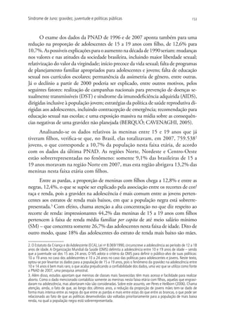 Síndrome de Juno: gravidez, juventude e políticas públicas                                                       153




       O exame dos dados da PNAD de 1996 e de 2007 aponta também para uma
redução na proporção de adolescentes de 15 a 19 anos com filho, de 12,6% para
10,7%. As possíveis explicações para o aumento na década de 1990 seriam: mudanças
nos valores e nas atitudes da sociedade brasileira, incluindo maior liberdade sexual;
relativização do valor da virgindade; início precoce da vida sexual; falta de programas
de planejamento familiar apropriados para adolescentes e jovens; falta de educação
sexual nos currículos escolares; permanência da assimetria de gênero, entre outras.
Já o declínio a partir de 2000 poderia ser explicado, entre outros motivos, pelos
seguintes fatores: realização de campanhas nacionais para prevenção de doenças se-
xualmente transmissíveis (DST) e síndrome da imunodeficiência adquirida (AIDS),
dirigidas inclusive à população jovem; estratégias da política de saúde reprodutiva di-
rigidas aos adolescentes, incluindo contracepção de emergência; recomendação para
educação sexual nas escolas; e uma exposição massiva na mídia sobre as consequên-
cias negativas de uma gravidez não planejada (BERQUÓ; CAVENAGHI, 2005).
      Analisando-se os dados relativos às meninas entre 15 e 19 anos que já
tiveram filhos, verifica-se que, no Brasil, elas totalizavam, em 2007, 759.5382
jovens, o que corresponde a 10,7% da população nesta faixa etária, de acordo
com os dados da última PNAD. As regiões Norte, Nordeste e Centro-Oeste
estão sobrerrepresentadas no fenômeno: somente 9,1% das brasileiras de 15 a
19 anos moravam na região Norte em 2007, mas esta região abrigava 13,2% das
meninas nesta faixa etária com filhos.
      Entre as pardas, a proporção de meninas com filhos chega a 12,8% e entre as
negras, 12,4%, o que se supõe ser explicado pela associação entre os recortes de cor/
raça e renda, pois a gravidez na adolescência é mais comum entre as jovens perten-
centes aos estratos de renda mais baixos, em que a população negra está sobrerre-
presentada.3 Com efeito, chama atenção a alta concentração no que diz respeito ao
recorte de renda: impressionantes 44,2% das meninas de 15 a 19 anos com filhos
pertencem à faixa de renda média familiar per capita de até meio salário mínimo
(SM) – que concentra somente 26,7% das adolescentes nesta faixa de idade. Dito de
outro modo, quase 18% das adolescentes do estrato de renda mais baixo são mães.

2. O Estatuto da Criança e do Adolescente (ECA), Lei no 8.069/1990, circunscreve a adolescência ao período de 12 a 18
anos de idade. A Organização Mundial da Saúde (OMS) delimita a adolescência entre 10 e 19 anos de idade – sendo
que a juventude vai dos 15 aos 24 anos. O MS adota o critério da OMS para definir o público-alvo de suas políticas:
10 a 19 anos no caso dos adolescentes e 10 a 24 anos no caso das políticas para adolescentes e jovens. Neste texto,
optou-se por levantar os dados para a população de 15 a 19 anos, pois o fenômeno da gravidez na adolescência entre
10 e 14 anos é bem mais raro, o que acaba prejudicando a confiabilidade dos dados, uma vez que se utiliza como fonte
a PNAD de 2007, uma pesquisa amostral.
3. Além disso, estudos apontam que meninas de classes mais favorecidas têm mais acesso e facilidade para realizar
aborto. Como o dado mencionado contabiliza somente as meninas nesta faixa etária com filhos, aquelas que engravi-
daram na adolescência, mas abortaram não são consideradas. Sobre este assunto, ver Peres e Heilborn (2006). Chama
atenção, ainda, o fato de que, ao longo dos últimos anos, a redução da proporção de jovens mães tem-se dado de
forma mais intensa entre as negras do que entre as pardas e mais entre estas do que entre as brancas, o que pode ser
relacionado ao fato de que as políticas desenvolvidas são voltadas prioritariamente para a população de mais baixa
renda, na qual a população negra está sobrerrepresentada.
 