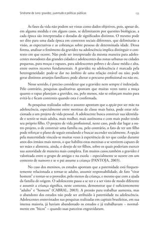 Síndrome de Juno: gravidez, juventude e políticas públicas                        155




      As fases da vida não podem ser vistas como dados objetivos, pois, apesar de,
em alguma medida e em alguns casos, se delimitarem por questões biológicas, a
cada época são interpretadas e dotadas de significados distintos. O mesmo pode
ser dito para uma dada época em contextos sociais diferentes, que delimitarão a
visão, as expectativas e as cobranças sobre pessoas de determinada idade. Dessa
forma, analisar o fenômeno da gravidez na adolescência implica distinguir o con-
texto em que ocorre. Não pode ser interpretado da mesma maneira para adoles-
centes moradores das grandes cidades e adolescentes das zonas urbanas ou cidades
pequenas, para moças e rapazes, para adolescentes pobres e de classe média e alta,
entre outros recortes fundamentais. A gravidez na adolescência é marcada pela
heterogeneidade: pode-se dar no âmbito de uma relação estável ou não; pode
gerar distintos arranjos familiares; pode alterar o percurso profissional ou não etc.
      Nesse sentido, é preciso considerar que a gravidez nem sempre é indesejada.
Pelo contrário, pesquisas qualitativas apontam que muitas vezes tanto a moça
quanto o rapaz planejam a gravidez, ou, pelo menos, não se esforçam muito para
evitá-la e ficam contentes quando esta é confirmada.
      As pesquisas realizadas sobre o assunto apontam que a opção por ser mãe na
adolescência, especialmente entre meninas de classe mais baixa, pode estar rela-
cionada a um projeto de vida pessoal. A adolescente busca construir sua identida-
de e sentir-se mais adulta, mais mulher, mais autônoma e com mais poder tendo
seu próprio filho. O projeto de vida profissional, neste caso, pode dar lugar a ou-
tro projeto, o de construir uma família ou, pelo contrário, o fato de ter um filho
pode reforçar o plano de seguir estudando e buscar ascender socialmente. A opção
pela maternidade vincula-se muitas vezes à experiência de ter que cuidar durante
anos dos irmãos mais novos, o que habilita estas meninas a se sentirem capazes de
ser mães e alimenta, ainda, o desejo de ter filhos, sobre os quais poderiam exercer
sua autoridade de maneira mais completa. Em muitos casos,também a gravidez é
valorizada entre o grupo de amigas e na escola – especialmente se ocorre em um
contexto de namoro e se o pai assume a criança (PANTOJA, 2003).
      No caso dos meninos, os estudos apontam que a paternidade está frequen-
temente relacionada a tornar-se adulto, assumir responsabilidade, de fato “virar
homem” e tornar-se o provedor, pelo menos da criança, e mesmo que com a ajuda
da família de origem. O adolescente passa a se ver e a ser visto de modo diferente
e assumir a criança significa, neste contexto, demonstrar que é suficientemente
“adulto” e “homem” (CABRAL, 2003). A pressão para trabalhar aumenta, mas
o abandono dos estudos não pode ser atribuído à paternidade na adolescência.
Adolescentes entrevistados nas pesquisas realizadas em capitais brasileiras, em sua
imensa maioria, já haviam abandonado os estudos e já trabalhavam – normal-
mente em “bicos” – quando suas parceiras engravidaram.
 