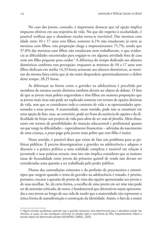 156                                                                  Juventude e Políticas Sociais no Brasil



      No caso das jovens, contudo, é importante destacar que tal opção implica
impactos efetivos em sua trajetória de vida. No que diz respeito à escolaridade, é
possível verificar que o abandono escolar torna-se inevitável. Das meninas com
idade entre 10 e 17 anos sem filhos, somente 6,1% não estudavam; já entre as
meninas com filhos, esta proporção chega a impressionantes 75,7%, sendo que
57,8% das meninas com filhos não estudavam nem trabalhavam, o que eviden-
cia as dificuldades encontradas para engajar-se em alguma atividade fora de casa
com um filho pequeno para cuidar.5 A diferença do tempo dedicado aos afazeres
domésticos confirma esta percepção: enquanto as meninas de 10 a 17 anos sem
filhos dedicam em média 14,33 horas semanais aos afazeres domésticos, as meni-
nas da mesma faixa etária que já são mães despendem aproximadamente o dobro
deste tempo, 28,25 horas.
      As diferenças na forma como a gravidez na adolescência é percebida por
membros de estratos sociais distintos também devem ser objeto de debate. O fato
de que as jovens mais pobres engravidam e têm filhos em maiores proporções que
as jovens mais ricas não pode ser explicado somente em termos de opções distintas
de vida, sem que se considerem todo o contexto de vida e as oportunidades apre-
sentadas a estas jovens. A maternidade, neste sentido, pode não se constituir em
uma opção de fato, mas, ao contrário, pode ser fruto da ausência de opções e da di-
ficuldade de forjar um projeto de vida para além de ser mãe de família. Além disso,
tanto em termos de possibilidades de inserção educacional e profissional quanto
no que tange às dificuldades – especialmente financeiras – advindas do nascimento
de uma criança, o preço pago pela jovem mais pobre que tem filho é maior.
       Nesse sentido, é possível dizer que existe de fato um problema para as po-
líticas públicas. É preciso desestigmatizar a gravidez na adolescência e adaptar o
discurso e a prática política a uma realidade complexa e mutável em relação à
juventude e suas práticas sexuais, mas isto não implica considerar que as maiores
taxas de fecundidade entre jovens do primeiro quintil de renda não devam ser
consideradas uma questão a ser trabalhada pelo poder público.
      Diante das contradições existentes e da profusão de preconceitos e estereó-
tipos que surgem quando o tema da gravidez na adolescência é tratado, é preciso,
portanto, encarar a questão do ponto de vista das opções apresentadas aos jovens e
de suas escolhas. Se, de certa forma, a escolha de uma jovem em ser mãe não pode
ser de antemão criticada, de outra, é fundamental que alternativas sejam apresenta-
das a esta jovem ao longo de sua vida de modo que a maternidade não represente a
única forma de autoafirmação e construção da identidade. Assim, o fato de a maior


5. Alguns estudos qualitativos apontam que a gravidez tampouco seria determinante para o abandono escolar das
meninas, as quais, se não conseguem continuar os estudos após o nascimento do filho, frequentemente voltam a
estudar depois de determinado período (HEILBORN; CABRAL, 2000).
 