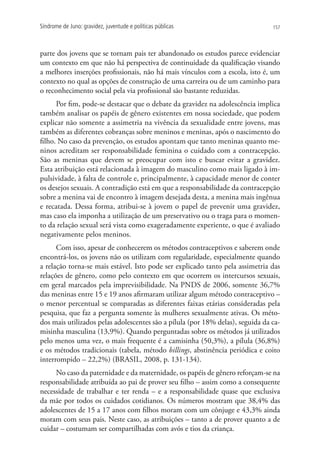 Síndrome de Juno: gravidez, juventude e políticas públicas                      157




parte dos jovens que se tornam pais ter abandonado os estudos parece evidenciar
um contexto em que não há perspectiva de continuidade da qualificação visando
a melhores inserções profissionais, não há mais vínculos com a escola, isto é, um
contexto no qual as opções de construção de uma carreira ou de um caminho para
o reconhecimento social pela via profissional são bastante reduzidas.
      Por fim, pode-se destacar que o debate da gravidez na adolescência implica
também analisar os papéis de gênero existentes em nossa sociedade, que podem
explicar não somente a assimetria na vivência da sexualidade entre jovens, mas
também as diferentes cobranças sobre meninos e meninas, após o nascimento do
filho. No caso da prevenção, os estudos apontam que tanto meninas quanto me-
ninos acreditam ser responsabilidade feminina o cuidado com a contracepção.
São as meninas que devem se preocupar com isto e buscar evitar a gravidez.
Esta atribuição está relacionada à imagem do masculino como mais ligado à im-
pulsividade, à falta de controle e, principalmente, à capacidade menor de conter
os desejos sexuais. A contradição está em que a responsabilidade da contracepção
sobre a menina vai de encontro à imagem desejada desta, a menina mais ingênua
e recatada. Dessa forma, atribui-se à jovem o papel de prevenir uma gravidez,
mas caso ela imponha a utilização de um preservativo ou o traga para o momen-
to da relação sexual será vista como exageradamente experiente, o que é avaliado
negativamente pelos meninos.
      Com isso, apesar de conhecerem os métodos contraceptivos e saberem onde
encontrá-los, os jovens não os utilizam com regularidade, especialmente quando
a relação torna-se mais estável. Isto pode ser explicado tanto pela assimetria das
relações de gênero, como pelo contexto em que ocorrem os intercursos sexuais,
em geral marcados pela imprevisibilidade. Na PNDS de 2006, somente 36,7%
das meninas entre 15 e 19 anos afirmaram utilizar algum método contraceptivo –
o menor percentual se comparadas as diferentes faixas etárias consideradas pela
pesquisa, que faz a pergunta somente às mulheres sexualmente ativas. Os méto-
dos mais utilizados pelas adolescentes são a pílula (por 18% delas), seguida da ca-
misinha masculina (13,9%). Quando perguntadas sobre os métodos já utilizados
pelo menos uma vez, o mais frequente é a camisinha (50,3%), a pílula (36,8%)
e os métodos tradicionais (tabela, método billings, abstinência periódica e coito
interrompido – 22,2%) (BRASIL, 2008, p. 131-134).
     No caso da paternidade e da maternidade, os papéis de gênero reforçam-se na
responsabilidade atribuída ao pai de prover seu filho – assim como a consequente
necessidade de trabalhar e ter renda – e a responsabilidade quase que exclusiva
da mãe por todos os cuidados cotidianos. Os números mostram que 38,4% das
adolescentes de 15 a 17 anos com filhos moram com um cônjuge e 43,3% ainda
moram com seus pais. Neste caso, as atribuições – tanto a de prover quanto a de
cuidar – costumam ser compartilhadas com avós e tios da criança.
 