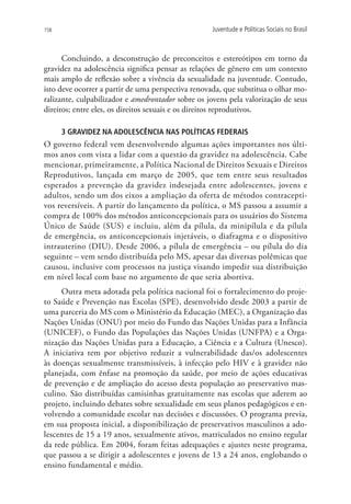 158                                                Juventude e Políticas Sociais no Brasil



      Concluindo, a desconstrução de preconceitos e estereótipos em torno da
gravidez na adolescência significa pensar as relações de gênero em um contexto
mais amplo de reflexão sobre a vivência da sexualidade na juventude. Contudo,
isto deve ocorrer a partir de uma perspectiva renovada, que substitua o olhar mo-
ralizante, culpabilizador e amedrontador sobre os jovens pela valorização de seus
direitos; entre eles, os direitos sexuais e os direitos reprodutivos.

      3 GRAVIDEZ NA ADOLESCÊNCIA NAS POLÍTICAS FEDERAIS
O governo federal vem desenvolvendo algumas ações importantes nos últi-
mos anos com vista a lidar com a questão da gravidez na adolescência. Cabe
mencionar, primeiramente, a Política Nacional de Direitos Sexuais e Direitos
Reprodutivos, lançada em março de 2005, que tem entre seus resultados
esperados a prevenção da gravidez indesejada entre adolescentes, jovens e
adultos, sendo um dos eixos a ampliação da oferta de métodos contracepti-
vos reversíveis. A partir do lançamento da política, o MS passou a assumir a
compra de 100% dos métodos anticoncepcionais para os usuários do Sistema
Único de Saúde (SUS) e incluiu, além da pílula, da minipílula e da pílula
de emergência, os anticoncepcionais injetáveis, o diafragma e o dispositivo
intrauterino (DIU). Desde 2006, a pílula de emergência – ou pílula do dia
seguinte – vem sendo distribuída pelo MS, apesar das diversas polêmicas que
causou, inclusive com processos na justiça visando impedir sua distribuição
em nível local com base no argumento de que seria abortiva.
     Outra meta adotada pela política nacional foi o fortalecimento do proje-
to Saúde e Prevenção nas Escolas (SPE), desenvolvido desde 2003 a partir de
uma parceria do MS com o Ministério da Educação (MEC), a Organização das
Nações Unidas (ONU) por meio do Fundo das Nações Unidas para a Infância
(UNICEF), o Fundo das Populações das Nações Unidas (UNFPA) e a Orga-
nização das Nações Unidas para a Educação, a Ciência e a Cultura (Unesco).
A iniciativa tem por objetivo reduzir a vulnerabilidade das/os adolescentes
às doenças sexualmente transmissíveis, à infecção pelo HIV e à gravidez não
planejada, com ênfase na promoção da saúde, por meio de ações educativas
de prevenção e de ampliação do acesso desta população ao preservativo mas-
culino. São distribuídas camisinhas gratuitamente nas escolas que aderem ao
projeto, incluindo debates sobre sexualidade em seus planos pedagógicos e en-
volvendo a comunidade escolar nas decisões e discussões. O programa previa,
em sua proposta inicial, a disponibilização de preservativos masculinos a ado-
lescentes de 15 a 19 anos, sexualmente ativos, matriculados no ensino regular
da rede pública. Em 2004, foram feitas adequações e ajustes neste programa,
que passou a se dirigir a adolescentes e jovens de 13 a 24 anos, englobando o
ensino fundamental e médio.
 