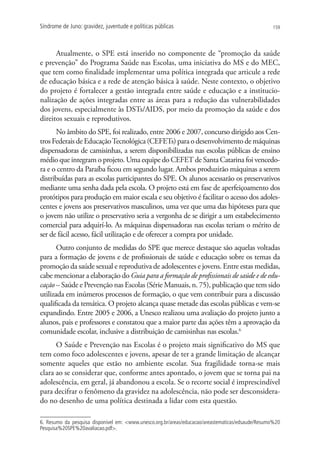 Síndrome de Juno: gravidez, juventude e políticas públicas                                         159




      Atualmente, o SPE está inserido no componente de “promoção da saúde
e prevenção” do Programa Saúde nas Escolas, uma iniciativa do MS e do MEC,
que tem como finalidade implementar uma política integrada que articule a rede
de educação básica e a rede de atenção básica à saúde. Neste contexto, o objetivo
do projeto é fortalecer a gestão integrada entre saúde e educação e a institucio-
nalização de ações integradas entre as áreas para a redução das vulnerabilidades
dos jovens, especialmente às DSTs/AIDS, por meio da promoção da saúde e dos
direitos sexuais e reprodutivos.
      No âmbito do SPE, foi realizado, entre 2006 e 2007, concurso dirigido aos Cen-
tros Federais de Educação Tecnológica (CEFETs) para o desenvolvimento de máquinas
dispensadoras de camisinhas, a serem disponibilizadas nas escolas públicas de ensino
médio que integram o projeto. Uma equipe do CEFET de Santa Catarina foi vencedo-
ra e o centro da Paraíba ficou em segundo lugar. Ambos produzirão máquinas a serem
distribuídas para as escolas participantes do SPE. Os alunos acessarão os preservativos
mediante uma senha dada pela escola. O projeto está em fase de aperfeiçoamento dos
protótipos para produção em maior escala e seu objetivo é facilitar o acesso dos adoles-
centes e jovens aos preservativos masculinos, uma vez que uma das hipóteses para que
o jovem não utilize o preservativo seria a vergonha de se dirigir a um estabelecimento
comercial para adquirí-lo. As máquinas dispensadoras nas escolas teriam o mérito de
ser de fácil acesso, fácil utilização e de oferecer a compra por unidade.
       Outro conjunto de medidas do SPE que merece destaque são aquelas voltadas
para a formação de jovens e de profissionais de saúde e educação sobre os temas da
promoção da saúde sexual e reprodutiva de adolescentes e jovens. Entre estas medidas,
cabe mencionar a elaboração do Guia para a formação de profissionais de saúde e de edu-
cação – Saúde e Prevenção nas Escolas (Série Manuais, n. 75), publicação que tem sido
utilizada em inúmeros processos de formação, o que vem contribuir para a discussão
qualificada da temática. O projeto alcança quase metade das escolas públicas e vem-se
expandindo. Entre 2005 e 2006, a Unesco realizou uma avaliação do projeto junto a
alunos, pais e professores e constatou que a maior parte das ações têm a aprovação da
comunidade escolar, inclusive a distribuição de camisinhas nas escolas.6
      O Saúde e Prevenção nas Escolas é o projeto mais significativo do MS que
tem como foco adolescentes e jovens, apesar de ter a grande limitação de alcançar
somente aqueles que estão no ambiente escolar. Sua fragilidade torna-se mais
clara ao se considerar que, conforme antes apontado, o jovem que se torna pai na
adolescência, em geral, já abandonou a escola. Se o recorte social é imprescindível
para decifrar o fenômeno da gravidez na adolescência, não pode ser desconsidera-
do no desenho de uma política destinada a lidar com esta questão.

6. Resumo da pesquisa disponível em: www.unesco.org.br/areas/educacao/areastematicas/edsaude/Resumo%20
Pesquisa%20SPE%20avaliacao.pdf.
 