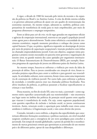 16                                                     Juventude e Políticas Sociais no Brasil



      A rigor, a década de 1980 foi marcada pelo início da recessão e da expan-
são da pobreza no Brasil e na América Latina. A crise da dívida externa eclodiu
e os governos adotaram políticas de ajuste em um quadro de reestruturação das
economias nacionais. Ao mesmo tempo, adotaram-se, também, políticas com-
pensatórias de transferência de renda para os mais empobrecidos, por meio de
programas alimentares e empregos temporários.
      Entre as ideias para sair da crise, via de regra gestadas em organismos oficiais
e agências de cooperação internacional, reservou-se um papel à população juvenil
como agente para o desenvolvimento. Tendo como referência a necessidade de cres-
cimento econômico, naquele momento prevaleceu o enfoque dos jovens como
capital humano. O que, na prática, significava responder ao desemprego de jovens
por meio de projetos de capacitação ocupacional e inserção produtiva com ênfase
no chamado empreendedorismo juvenil. Com este objetivo, surgiram vários pro-
gramas e projetos sociais executados em parceria entre governos e organizações do
terceiro setor, na grande maioria dos casos apoiados por organismos internacio-
nais. O Banco Interamericano de Desenvolvimento (BID), por exemplo, finan-
ciou programas de capacitação de jovens em diferentes países da América Latina.
      Ao mesmo tempo, buscava-se enfrentar a violência por meio da ideia de
prevenção de delitos. Para os jovens considerados em situação de risco, foram re-
servados projetos específicos para conter a violência e para garantir sua ressociali-
zação. As atividades culturais, neste contexto, foram vistas como uma importante
via de contenção da violência juvenil. Por outro lado, para enfrentar a pobreza
da sociedade, o remédio parecia estar nas chamadas políticas focalizadas. Para
alívio imediato da pobreza, as políticas passaram a focalizar especificamente as
crianças e suas famílias.
      Dessa maneira, no fim do século XX, uma vez mais, a juventude – como seg-
mento etário específico caracterizado pela sua transitoriedade – não encontrava
seu lugar tanto no âmbito das políticas de proteção social quanto entre aquelas
que visavam à transferência de renda. Ou seja, como segmento populacional,
com questões específicas de exclusão e inclusão social, os jovens continuavam
invisíveis. Assim, reinserção escolar e capacitação para trabalho eram vistos como
antídotos à violência e à fragmentação social, e não como direitos dos jovens.
      Contudo, iniciado o novo milênio, a despeito das especificidades que carac-
terizam diferentes formações econômicas e políticas nacionais, em nível mundial
surgiram condições para a emergência de um novo paradigma para conceber a
juventude. Em tempo de mundo globalizado, o ponto de partida foi o reconheci-
mento de marcas geracionais comuns que aproximam as juventudes de um mesmo
país e de diferentes países, apesar de suas desigualdades e diferenças.
 