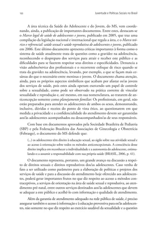 160                                                          Juventude e Políticas Sociais no Brasil



       A área técnica da Saúde do Adolescente e do Jovem, do MS, vem coorde-
nando, ainda, a publicação de importantes documentos. Entre estes, destacam-se
o Marco legal de saúde de adolescentes e jovens, publicado em 2005, que traz uma
compilação da legislação nacional e internacional que regula a área, e o Marco teó-
rico e referencial: saúde sexual e saúde reprodutiva de adolescentes e jovens, publicado
em 2006. Este último documento apresenta críticas importantes à forma como o
sistema de saúde atualmente trata de questões como a gravidez na adolescência,
reconhecendo o despreparo dos serviços para atrair e receber este público e as
dificuldades para se fazerem respeitar seus direitos e especificidades. Denuncia a
visão adultocêntrica dos profissionais e o recorrente enfoque de risco quando se
trata da gravidez na adolescência, levando, por exemplo, a que se façam mais ce-
sáreas do que o necessário entre meninas e jovens. O documento chama atenção,
ainda, para os próprios aspectos simbólicos que acabam por afastar os/as jovens
dos serviços de saúde, pois estes ainda operam exercendo um papel de controle
sobre a sexualidade, como pode ser observado na prática corrente de vincular
sexualidade e reprodução e, até mesmo, em sua nomenclatura, ao tratarem de an-
ticoncepção somente como planejamento familiar. Os profissionais, em geral, não
estão preparados para atender os adolescentes de ambos os sexos, demonstrando,
inclusive, dúvidas e receios do ponto de vista ético, ao questionarem em que
medida a privacidade e a confidencialidade do atendimento devem ser garantidas
aos/às adolescentes acompanhados ou desacompanhados/as de seus responsáveis.
     Com base em documentos aprovados pela Sociedade Brasileira de Pediatria
(SBP) e pela Federação Brasileira das Associações de Ginecologia e Obstetrícia
(Febrasgo), o documento do MS defende que:
      (...) os adolescentes têm direito à educação sexual, ao sigilo sobre sua atividade sexual e
      ao acesso à orientação sobre todos os métodos anticoncepcionais. A consciência desse
      direito implica em reconhecer a individualidade e a autonomia do adolescente, estimu-
      lando-o a assumir a responsabilidade com sua própria saúde (BRASIL, 2006, p. 41).
      O documento representa, portanto, um grande avanço na discussão a respei-
to de direitos sexuais e direitos reprodutivos dos/as adolescentes. Caso venha de
fato a ser utilizado como parâmetro para a elaboração de políticas e projetos dos
serviços de saúde e para a discussão do atendimento hoje oferecido aos adolescen-
tes, poderá gerar importantes frutos no que diz respeito ao acesso a métodos con-
traceptivos, a serviços de orientação na área de saúde sexual e reprodutiva, ao aten-
dimento pré-natal, entre outros serviços destinados aos/às adolescentes que devem
se adequar a este público e acolhê-lo com informação e qualidade de atendimento.
      Além da garantia de atendimento adequado na rede pública de saúde, é preciso
assegurar também o acesso à informação e à educação preventiva para os/às adolescen-
tes, não somente no que diz respeito ao exercício saudável da sexualidade e a questões
 