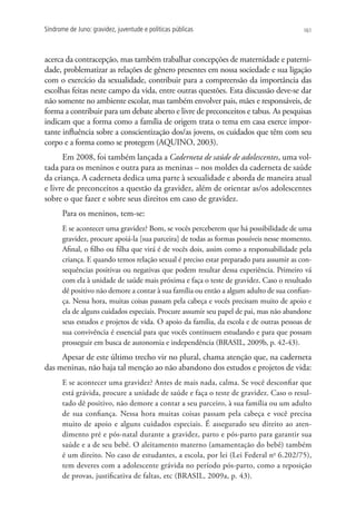 Síndrome de Juno: gravidez, juventude e políticas públicas                              161




acerca da contracepção, mas também trabalhar concepções de maternidade e paterni-
dade, problematizar as relações de gênero presentes em nossa sociedade e sua ligação
com o exercício da sexualidade, contribuir para a compreensão da importância das
escolhas feitas neste campo da vida, entre outras questões. Esta discussão deve-se dar
não somente no ambiente escolar, mas também envolver pais, mães e responsáveis, de
forma a contribuir para um debate aberto e livre de preconceitos e tabus. As pesquisas
indicam que a forma como a família de origem trata o tema em casa exerce impor-
tante influência sobre a conscientização dos/as jovens, os cuidados que têm com seu
corpo e a forma como se protegem (AQUINO, 2003).
      Em 2008, foi também lançada a Caderneta de saúde de adolescentes, uma vol-
tada para os meninos e outra para as meninas – nos moldes da caderneta de saúde
da criança. A caderneta dedica uma parte à sexualidade e aborda de maneira atual
e livre de preconceitos a questão da gravidez, além de orientar as/os adolescentes
sobre o que fazer e sobre seus direitos em caso de gravidez.
      Para os meninos, tem-se:
      E se acontecer uma gravidez? Bom, se vocês perceberem que há possibilidade de uma
      gravidez, procure apoiá-la [sua parceira] de todas as formas possíveis nesse momento.
      Afinal, o filho ou filha que virá é de vocês dois, assim como a responsabilidade pela
      criança. E quando temos relação sexual é preciso estar preparado para assumir as con-
      sequências positivas ou negativas que podem resultar dessa experiência. Primeiro vá
      com ela à unidade de saúde mais próxima e faça o teste de gravidez. Caso o resultado
      dê positivo não demore a contar à sua família ou então a algum adulto de sua confian-
      ça. Nessa hora, muitas coisas passam pela cabeça e vocês precisam muito de apoio e
      ela de alguns cuidados especiais. Procure assumir seu papel de pai, mas não abandone
      seus estudos e projetos de vida. O apoio da família, da escola e de outras pessoas de
      sua convivência é essencial para que vocês continuem estudando e para que possam
      prosseguir em busca de autonomia e independência (BRASIL, 2009b, p. 42-43).
     Apesar de este último trecho vir no plural, chama atenção que, na caderneta
das meninas, não haja tal menção ao não abandono dos estudos e projetos de vida:
      E se acontecer uma gravidez? Antes de mais nada, calma. Se você desconfiar que
      está grávida, procure a unidade de saúde e faça o teste de gravidez. Caso o resul-
      tado dê positivo, não demore a contar a seu parceiro, à sua família ou um adulto
      de sua confiança. Nessa hora muitas coisas passam pela cabeça e você precisa
      muito de apoio e alguns cuidados especiais. É assegurado seu direito ao aten-
      dimento pré e pós-natal durante a gravidez, parto e pós-parto para garantir sua
      saúde e a de seu bebê. O aleitamento materno (amamentação do bebê) também
      é um direito. No caso de estudantes, a escola, por lei (Lei Federal no 6.202/75),
      tem deveres com a adolescente grávida no período pós-parto, como a reposição
      de provas, justificativa de faltas, etc (BRASIL, 2009a, p. 43).
 