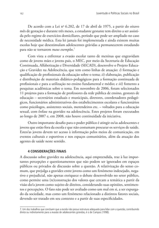 162                                                                      Juventude e Políticas Sociais no Brasil



      De acordo com a Lei no 6.202, de 17 de abril de 1975, a partir do oitavo
mês de gestação e durante três meses, a estudante gestante tem direito a ser assisti-
da pelo regime de exercícios domiciliares, período que pode ser ampliado no caso
de necessidade médica. Esta lei jamais foi implementada e ainda existem muitas
escolas hoje que desestimulam adolescentes grávidas a permanecerem estudando
para não se tornarem maus exemplos.7
      Com vista a enfrentar a evasão escolar tanto de meninas que engravidam
como de jovens mães e jovens pais, o MEC, por meio da Secretaria de Educação
Continuada, Alfabetização e Diversidade (SECAD), desenvolve o Projeto Educa-
ção e Gravidez na Adolescência, que tem como linhas de atuação: i) formação e
qualificação de profissionais da educação sobre o tema; ii) elaboração, publicação
e distribuição de materiais didático-pedagógicos para a formação continuada de
profissionais e para a utilização no ensino fundamental e médio; e iii) fomento a
pesquisas acadêmicas sobre o tema. Em novembro de 2006, foram selecionados
11 projetos para a formação de professores da rede pública de ensino, gestores de
educação – secretários estaduais e municipais, diretores, coordenadores pedagó-
gicos, funcionários administrativos dos estabelecimentos escolares e funcionários
como psicólogos, assistentes sociais, merendeiros etc. – voltados para a educação
sexual, com ênfase na gravidez na adolescência. Estes projetos foram executados
ao longo de 2007 e, em 2008, não houve continuidade da iniciativa.
     Outro importante desafio para o poder público é atingir os/as adolescentes e
jovens que estão fora da escola e que não costumam procurar os serviços de saúde.
Estes/as jovens devem ter acesso à informação pelos meios de comunicação, em
eventos culturais e esportivos e nos espaços comunitários, além da atuação dos
agentes de saúde neste sentido.

       4 CONSIDERAÇÕES FINAIS
A discussão sobre gravidez na adolescência, aqui empreendida, traz à luz impor-
tantes percepções e questionamentos que não podem ser ignorados em espaços
públicos ou privados de discussão sobre a questão. A relativização do senso co-
mum, que prejulga a gravidez entre jovens como um fenômeno indesejado, nega-
tivo e prejudicial, não apenas enriquece o debate desenvolvido no setor público,
como permite uma (re)construção dos valores que cercam a temática a partir da
visão do/a jovem como sujeito de direitos, considerando suas opiniões, sentimen-
tos e percepções. O fato não pode ser avaliado como um mal em si, a ser expurga-
do da sociedade, mas como um fenômeno relacionado a distintos fatores sociais,
devendo ser tratado em seu contexto e a partir de suas especificidades.

7. Um dos trabalhos que concluem que a escola não possui estrutura adequada para lidar com a questão, contribuindo
direta ou indiretamente para a evasão de adolescentes grávidas, é o de Campos (1998).
 
