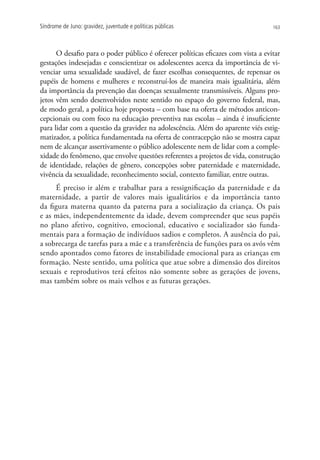 Síndrome de Juno: gravidez, juventude e políticas públicas                        163




      O desafio para o poder público é oferecer políticas eficazes com vista a evitar
gestações indesejadas e conscientizar os adolescentes acerca da importância de vi-
venciar uma sexualidade saudável, de fazer escolhas consequentes, de repensar os
papéis de homens e mulheres e reconstruí-los de maneira mais igualitária, além
da importância da prevenção das doenças sexualmente transmissíveis. Alguns pro-
jetos vêm sendo desenvolvidos neste sentido no espaço do governo federal, mas,
de modo geral, a política hoje proposta – com base na oferta de métodos anticon-
cepcionais ou com foco na educação preventiva nas escolas – ainda é insuficiente
para lidar com a questão da gravidez na adolescência. Além do aparente viés estig-
matizador, a política fundamentada na oferta de contracepção não se mostra capaz
nem de alcançar assertivamente o público adolescente nem de lidar com a comple-
xidade do fenômeno, que envolve questões referentes a projetos de vida, construção
de identidade, relações de gênero, concepções sobre paternidade e maternidade,
vivência da sexualidade, reconhecimento social, contexto familiar, entre outras.
     É preciso ir além e trabalhar para a ressignificação da paternidade e da
maternidade, a partir de valores mais igualitários e da importância tanto
da figura materna quanto da paterna para a socialização da criança. Os pais
e as mães, independentemente da idade, devem compreender que seus papéis
no plano afetivo, cognitivo, emocional, educativo e socializador são funda-
mentais para a formação de indivíduos sadios e completos. A ausência do pai,
a sobrecarga de tarefas para a mãe e a transferência de funções para os avós vêm
sendo apontados como fatores de instabilidade emocional para as crianças em
formação. Neste sentido, uma política que atue sobre a dimensão dos direitos
sexuais e reprodutivos terá efeitos não somente sobre as gerações de jovens,
mas também sobre os mais velhos e as futuras gerações.
 