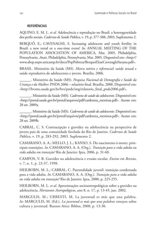 164                                                   Juventude e Políticas Sociais no Brasil



      REFERÊNCIAS
AQUINO, E. M. L. et al. Adolescência e reprodução no Brasil: a heterogeneidade
dos perfis sociais. Cadernos de Saúde Pública, v. 19, p. 377-388, 2003. Suplemento 2.
BERQUÓ, E.; CAVENAGHI, S. Increasing adolescent and youth fertility in
Brazil: a new trend or a one-time event? In: ANNUAL MEETING OF THE
POPULATION ASSOCIATION OF AMERICA, Mar. 2005, Philadelphia,
Pennsylvania. Anais. Philadelphia, Pennsylvania, Mar. 2005. Disponível em: http://
www.abep.nepo.unicamp.br/docs/PopPobreza/BerquoElzaeCavenaghiSuzana.pdf.
BRASIL. Ministério da Saúde (MS). Marco teórico e referencial: saúde sexual e
saúde reprodutiva de adolescentes e jovens. Brasília, 2006.
______. Ministério da Saúde (MS). Pesquisa Nacional de Demografia e Saúde da
Criança e da Mulher: PNDS 2006 – relatório final. Brasília, 2008. Disponível em:
http://bvsms.saude.gov.br/bvs/pnds/img/relatorio_final_pnds2006.pdf.
______. Ministério da Saúde (MS). Caderneta de saúde da adolescente. Disponível em:
http://portal.saude.gov.br/portal/arquivos/pdf/cardeneta_meninas.pdf. Acesso em:
28 set. 2009a.
______. Ministério da Saúde (MS). Caderneta de saúde do adolescente. Disponível em:
http://portal.saude.gov.br/portal/arquivos/pdf/cardeneta_meninos.pdf. Acesso em:
28 set. 2009b.
CABRAL, C. S. Contracepção e gravidez na adolescência na perspectiva de
jovens pais de uma comunidade favelada do Rio de Janeiro. Cadernos de Saúde
Pública, v. 19, p. 283-292, 2003. Suplemento 2.
CAMARANO, A. A.; MELLO, J. L.; KANSO, S. Do nascimento à morte: prin-
cipais transições. In: CAMARANO, A. A. (Org.). Transição para a vida adulta ou
vida adulta em transição? Rio de Janeiro: Ipea, 2006, p. 31-60.
CAMPOS, V. B. Gravidez na adolescência e evasão escolar. Ensino em Revista,
v. 7, n. 1, p. 23-37, 1998.
HEILBORN, M. L.; CABRAL, C. Parentalidade juvenil: transição condensada
para a vida adulta. In: CAMARANO, A. A. (Org.). Transição para a vida adulta
ou vida adulta em transição? Rio de Janeiro: Ipea, 2000, p. 225-255.
HEILBORN, M. L. et al. Aproximações socioantropológicas sobre a gravidez na
adolescência. Horizontes Antropológicos, ano 8, n. 17, p. 13-45, jun. 2002.
MARGULIS, M.; URRESTI, M. La juventud es más que una palabra.
In: MARGULIS, M. (Ed.). La juventud es más que una palabra: ensayos sobre
cultura y juventud. Buenos Aires: Biblos, 2000, p. 13-30.
 