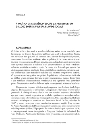 Capítulo 7



       A POLÍTICA DE ASSISTÊNCIA SOCIAL E A JUVENTUDE: UM
       DIÁLOGO SOBRE A VULNERABILIDADE SOCIAL?
                                                                                        Luciana Jaccoud*
                                                                         Patrícia Dario El-Moor Hadjab**
                                                                                         Juliana Rochet**




       1 APRESENTAÇÃO
O debate sobre a juventude e as vulnerabilidades sociais tem-se ampliado pau-
latinamente no âmbito das políticas públicas, em geral, e da Assistência Social,
em particular. Em que pese tal temática ainda carecer de diagnósticos precisos,
assim como de estudos e avaliações sobre as políticas já em curso, o tema tem-se
imposto progressivamente. De um lado, impulsionado pela crescente preocupação
com aspectos associados à violência e aos comportamentos de risco – tradicio-
nalmente associados a esta faixa etária. De outro, pela demanda por redução das
desigualdades sociais e ampliação de oportunidades e qualificação para uma gera-
ção confrontada a um mercado de trabalho cada vez mais competitivo e instável.
O presente texto, integrado a um projeto de publicação exclusivamente dedicado
ao público jovem, pretende debruçar-se sobre os avanços nos campos dos serviços
e dos benefícios socioassistenciais voltados para este segmento e visa contribuir
para a discussão sobre a vulnerabilidade social no contexto da juventude brasileira.
      Do ponto de vista dos objetivos aqui propostos, cabe lembrar, desde logo,
algumas dificuldades que se apresentam. Uma primeira refere-se ao próprio termo
juventude. A bibliografia especializada vem destacando a expressiva diversidade
que este termo esconde e que deve ser revelada, especialmente quando o debate
estiver associado à formulação de políticas públicas. Uma segunda dificuldade diz
respeito à abordagem da juventude pela Assistência Social. De fato, até o fim de
2007, o jovem encontrava pouco reconhecimento como usuário desta política.
O Projeto Agente Jovem de Desenvolvimento Humano era o único exclusivamente
voltado para este público. Tal programa foi extinto, dando lugar, a partir de 2008,
a um programa de maior abrangência, o Programa Nacional de Inclusão de Jo-
vens (ProJovem) Adolescente. Embora o novo programa possa ser compreendido

* Técnica de Planejamento e Pesquisa do Ipea.
** Pesquisadoras do Programa de Pesquisa para o Desenvolvimento Nacional (PNPD) no Ipea.
 