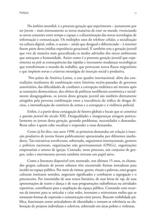 Prefácio                                                                             17




      No âmbito mundial, é a presente geração que experimenta – justamente por
ser jovem – mais intensamente as novas maneiras de estar no mundo, vivenciando
as novas conexões entre tempo e espaço e a disseminação das novas tecnologias de
informação e comunicação. Os múltiplos usos do telefone celular, a socialização
na cultura digital, enfim, o acesso – ainda que desigual e diferenciado – à internet
fazem parte desta inédita experiência geracional. É também esta a geração juvenil
que vive de maneira mais generalizada os medos advindos dos riscos ambientais
que ameaçam a humanidade. Assim como é a presente geração juvenil que expe-
rimenta na pele as consequências das rápidas e incessantes mudanças tecnológicas
que transformam o mundo do trabalho, que provocam novos fluxos migratórios
e que impõem novas e criativas estratégias de inserção social e produtiva.
       Nos países da América Latina, a esse quadro internacional, além das con-
tradições resultantes da combinação entre histórias recém-passadas de governos
autoritários, das dificuldades de combater a corrupção endêmica até mesmo após
as transições democráticas, dos efeitos de políticas neoliberais econômica e social-
mente desagregadoras, os jovens desta geração juvenil são também diretamente
atingidos pela perversa combinação entre a truculência do tráfico de drogas ilí-
citas, a intensificação do comércio de armas e a corrupção e a violência policial.
     Enfim, é a partir dessa conjugação de fatores globais e locais que se constitui
a questão juvenil do século XXI. Desigualdades e inseguranças atingem particu-
larmente os jovens desta geração, gerando problemas, necessidades e demandas.
Resta saber a quem cabe vocalizar e responder a estas demandas.
      Como já foi dito, nos anos 1990, as primeiras demandas em relação à inser-
ção produtiva de jovens foram publicamente apresentadas por diferentes media-
dores. Tais iniciativas envolveram, sobretudo, organismos internacionais, gestores
e políticos nacionais, organizações não governamentais (ONGs), organizações
empresariais e setores de igrejas. Contudo, neste processo, um conjunto de gru-
pos, redes e movimentos juvenis também tiveram um papel ativo.
      Como a literatura disponível tem mostrado, nos últimos 15 anos, os chama-
dos grupos culturais de jovens urbanos têm encontrado formas inovadoras para
incidir no espaço público. Por meio de ritmos, gestos, rituais e palavras, estes grupos
culturais instituem sentidos, negociam significados e combatem a segregação e o
preconceito. Por intermédio de seus textos literários, de suas letras de rap, de suas
apresentações de teatro e dança e de suas programações radiofônicas ou atividades
esportivas, contribuem para a ampliação do espaço público. Contando com recur-
sos da internet para se articular e criar redes, inventam e reinventam estilos que se
tornaram formas de expressão e comunicação entre jovens. Buscam visibilidade pú-
blica, funcionam como articuladores de identidades e tornam-se referência na ela-
boração de projetos individuais e coletivos, sobretudo em áreas pobres e violentas.
 