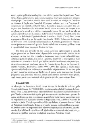 170                                                                    Juventude e Políticas Sociais no Brasil



como a principal iniciativa dirigida a este público no âmbito da política de Assis-
tência Social, cabe lembrar que outros programas e serviços atuam com impacto
neste grupo. Destacam-se, devido a sua escala nacional, os serviços de Combate
ao Abuso e à Exploração Sexual de Crianças e Adolescentes e o Programa de
Erradicação do Trabalho Infantil (Peti).1 Ressalte-se que, no conjunto dos ser-
viços e dos benefícios da Assistência Social, certas iniciativas de escopo mais
amplo também atendem o público considerado jovem. Devem ser destacadas as
ações desenvolvidas nos Centros de Referência de Assistência Social (Cras) e nos
Centros de Referência Especializados de Assistência Social (Creas), bem como
o programa Benefício de Prestação Continuada (BPC). Todas estas iniciativas
se debruçam sobre vulnerabilidades específicas. Contudo, permanecem relativa-
mente pouco atentas tanto à questão da diversidade que marca este público como
à especificidade deste momento do ciclo de vida.
      Este texto está dividido em seis seções. Após esta apresentação, a segunda
seção apresentará, de forma breve, alguns dados sobre juventude, visando situar
o quadro em que têm sido pensados e formulados os serviços e os benefícios as-
sistenciais para este grupo. Nas seções seguintes, descrevem-se os programas mais
relevantes da Assistência Social que podem atender atualmente esta população.
A terceira seção trará um breve retrato do Projeto Agente Jovem de Desenvolvi-
mento Humano, desenvolvido entre 1999 e 2008. Em seguida, a quarta seção
apresentará o ProJovem Adolescente, concebido há pouco mais de um ano pelo
governo federal no contexto do ProJovem. A quinta seção descreverá os demais
programas que, em escala nacional, atuam com impacto expressivo neste grupo.
A última seção do texto será dedicada à apresentação das considerações finais.

       2 DIAGNÓSTICO
A afirmação da Assistência Social como política de Estado foi realizada pela
Constituição Federal de 1988 (CF/88) e regulamentada pela Lei Orgânica da Assis-
tência Social (Loas), promovendo o reconhecimento dos direitos socioassistenciais no
país. Tendo como características principais a natureza não contributiva e a garantia de
acesso a todos os que dela necessitarem, a Assistência Social passou a constituir parte
da responsabilidade pública no âmbito da Seguridade Social. A Política Nacional de
Assistência Social (PNAS), aprovada em 2004, estabeleceu as bases do Sistema Único
de Assistência Social (Suas) e definiu as proteções que esta política pública deve garan-
tir. Definiu como sua responsabilidade efetivar as seguranças de rendimento, de auto-
nomia, de acolhida e de convívio social, seja familiar, seja comunitário. Neste escopo,
afirmou-se o público jovem na condição de usuário da Assistência Social.


1. O Peti atende a crianças e adolescentes menores de 16 anos, ou seja, abrange apenas uma parcela da população
considerada jovem – acima de 15 anos.
 