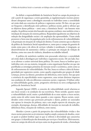A Política de Assistência Social e a Juventude: um diálogo sobre a vulnerabilidade social?   171




      Ao definir a responsabilidade da Assistência Social no campo da proteção so-
cial a partir de seguranças a serem garantidas, as regulamentações recentes preten-
deram ultrapassar tanto a abordagem ancorada no indivíduo como a centralidade
até então dada aos conceitos de pobreza e segmentos sociais. De fato, em que pese
ser frequente a identificação entre pobreza e políticas sociais, pode-se afirmar que
os objetivos destas políticas – entre estas, a Assistência Social – são bastante mais
amplos. As políticas sociais têm buscado não apenas combater, mas também evitar a
instalação de situações de extrema pobreza. Respondem igualmente aos objetivos de
redução das desigualdades sociais e de ampliação das oportunidades. Visam ainda
promover o bem-estar da população pela via do enfrentamento de vulnerabilidades
e da proteção em situações de violação de direitos. É neste contexto que os objetivos
da política de Assistência Social expandiram-se, tanto para o campo da garantia de
renda como para o da oferta de serviços voltados à socialização, à integração, ao
desenvolvimento de autonomia e defesa e à proteção em situação de violação de
direitos, como nos casos de violência, abandono ou trabalho infantil.
      A política de assistência também tem procurado relativizar a centralidade
até então dada à abordagem por indivíduo e segmentos sociais. De um lado, bus-
ca-se afirmar o caráter universal desta política. De outro, busca-se lembrar que o
indivíduo está, em sua maioria, integrado a uma organização familiar em que são
partilhadas as estratégias primárias de inserção social e econômica, assim como as
de enfrentamento de vulnerabilidades. Por fim, busca-se refutar a ideia da homo-
geneidade por segmentos sociais, como aqueles organizados por grupos de idade
(crianças, jovens ou idosos), portadores de deficiência, entre outros. Em que pese
a existência de especificidades nestes segmentos, estas teriam distintos impactos
nas condições de vida em diferentes contextos sociais e regionais. O debate sobre
as vulnerabilidades ganha, assim, progressiva relevância na nova configuração da
política de Assistência Social.
      Segundo Sposati (2009), o conceito de vulnerabilidade social relaciona-se
aos riscos sociais e às condições de sua ocorrência. Neste sentido, quanto maior
a vulnerabilidade social, maior a probabilidade de se estar sujeito a riscos sociais,
assim como de sofrer maior dano quando a estes exposto. Riscos sociais, consi-
derados como eventos que provocam privações e danos, podem ser associados
não apenas às situações de pobreza, mas a um amplo espectro de situações, por
exemplo, desemprego, doença, dificuldades de inserção no mercado de trabalho,
deficiência física, situações de violência, entre outras.
      Abordar o jovem a partir da perspectiva das vulnerabilidades vividas e dos
riscos sociais potenciais ou já existentes implica amplo conjunto de desafios, entre
os quais se podem lembrar aqui os que se referem à diversidade que caracteriza
este grupo e à identificação das demandas por serviços e benefícios. Efetivamente,
tanto no campo da oferta de serviços como no da garantia de renda, a formulação
 