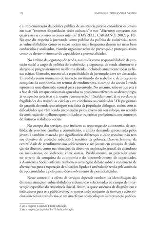 172                                                         Juventude e Políticas Sociais no Brasil



e a implementação da política pública de assistência precisa considerar os jovens
em suas “enormes disparidades sócio-culturais” e nos “diferentes contextos nos
quais esses se constroem como sujeitos” (DAYRELL; CARRANO, 2002, p. 10).
No que diz respeito à juventude como público da política de assistência, tanto
as vulnerabilidades como os riscos sociais mais frequentes devem ser mais bem
conhecidos e analisados, visando organizar ações de prevenção e proteção, assim
como de desenvolvimento de capacidades e potencialidades.
      No âmbito da segurança de renda, assumida como responsabilidade da pro-
teção social a cargo da política de assistência, a segurança de renda afirmou-se e
alargou-se progressivamente na última década, incluindo atualmente todas as fai-
xas etárias. Contudo, mesmo aí, a especificidade da juventude deve ser destacada.
Entendida como momento de inserção no mundo do trabalho e de progressiva
conquista da autonomia, em termos de rendimentos, o campo do acesso à renda
representa uma dimensão central para a juventude. No entanto, sabe-se que esta é
a fase da vida em que estão mais aguçados os problemas referentes ao desemprego,
às ocupações precárias e à menor remuneração.2 Paralelamente, já se revelam as
fragilidades das trajetórias escolares em conclusão ou concluídas.3 Os programas
de garantia de renda que atingem esta faixa da população dialogam, assim, com as
dificuldades que vêm sendo encontradas pelos jovens em seu esforço, no sentido
da construção de melhores oportunidades e trajetórias profissionais, em contextos
de distintas realidades sociais.
      No campo dos serviços, que incluem as seguranças de autonomia, de aco-
lhida, de convívio familiar e comunitário, a ampla demanda apresentada pelos
jovens é também marcada por significativas diferenças e, cabe ressaltar, não tem
seu objetivo de proteção reduzido à temática da pobreza. Deve-se lembrar da
centralidade de atendimento aos adolescentes e aos jovens em situação de viola-
ção de direitos, como nas situações de abuso ou exploração sexual, de abandono
ou maus-tratos, de violência, entre outras. Paralelamente, ao pretender atuar
no terreno da conquista da autonomia e do desenvolvimento de capacidades,
a Assistência Social enfrenta também o estratégico debate sobre a construção de
alternativas para a superação de situações ligadas à carência de renda pela ausência
de oportunidades e pelo parco desenvolvimento de potencialidades.
      Nesse contexto, a oferta de serviços depende também da identificação das
distintas situações, vulnerabilidades e demandas relacionadas ao campo de inter-
venção específico da Assistência Social. Assim, a quase ausência de diagnósticos e
indicadores para este público-alvo, no contexto do conjunto de serviços e ações so-
cioassistenciais, transforma-se em um efetivo obstáculo para a intervenção pública.

2. Ver, a respeito, o capítulo 4 desta publicação.
3. Ver, a respeito, os capítulos 3 e 11 desta publicação.
 