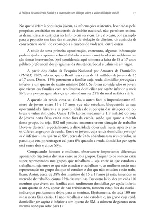 A Política de Assistência Social e a Juventude: um diálogo sobre a vulnerabilidade social?   173




No que se refere à população jovem, as informações existentes, levantadas pelas
pesquisas censitárias ou amostrais de âmbito nacional, não permitem estimar
as demandas e as carências no âmbito dos serviços. Este é o caso, por exemplo,
para a proteção em face das situações de violação de direitos, de ausência de
convivência social, de exposição a situações de violência, entre outras.
     A título de uma primeira aproximação, entretanto, algumas informações
podem ajudar a apontar vulnerabilidades a serem consideradas na problematiza-
ção destas intervenções. Será considerada aqui somente a faixa de 15 a 17 anos,
público preferencial dos programas da Assistência Social atualmente em vigor.
      A partir dos dados da Pesquisa Nacional por Amostra de Domicílios
(PNAD) 2007, sabe-se que o Brasil tem cerca de 10 milhões de jovens de 15
a 17 anos. Destes, 15% pertencem a famílias cuja renda domiciliar per capita é
inferior a um quarto de salário mínimo (SM). Se forem considerados os jovens
que vivem em famílias com rendimento domiciliar per capita inferior a meio
SM, esta porcentagem alcança aproximadamente 39% do total na faixa etária.
      A questão da renda soma-se, ainda, a outro fato: o impressionante nú-
mero de jovens entre 15 e 17 anos que não estudam, bloqueando as suas
oportunidades futuras e as possibilidades de superação das situações de po-
breza e vulnerabilidade. Quase 18% (aproximadamente 1,8 milhão) do total
de jovens nesta faixa etária estão fora da escola, sendo que quase a metade
deste grupo, ou seja, 832 mil pessoas, encontra-se em situação de trabalho.
Deve-se destacar, especialmente, a disparidade observada neste aspecto entre
os diferentes grupos de renda. Entre os jovens, cuja renda domiciliar per capi-
ta é inferior a um quarto de SM, cerca de 24% abandonaram seus estudos, ao
passo que esta porcentagem cai para 6% quando a renda domiciliar per capita
está entre dois e cinco SMs.
     Comparando homens e mulheres, observam-se importantes diferenças,
apontando trajetórias distintas entre os dois grupos. Enquanto os homens estão
super-representados nos grupos que trabalham – seja entre os que estudam e
trabalham, seja entre os que não estudam e trabalham –, as mulheres estão mais
representadas no grupo dos que só estudam e dos que não estudam e não traba-
lham. Assim, cerca de 38% dos meninos de 15 a 17 anos já estão inseridos no
mercado de trabalho, contra 22% das meninas. Por outro lado, dez em cada 100
meninos que vivem em famílias com rendimento domiciliar per capita inferior
a um quarto de SM, apesar de não trabalharem, também estão fora da escola –
índice que praticamente dobra para as meninas. Efetivamente, de cada 100 me-
ninas nesta faixa etária, 12 não trabalham e não estudam e, no grupo cuja renda
domiciliar per capita é inferior a um quarto de SM, o número de garotas nesta
mesma condição sobe para 17.
 
