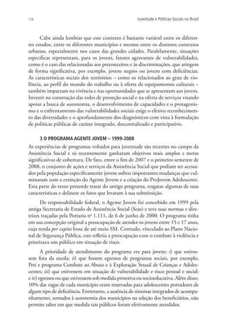 174                                                  Juventude e Políticas Sociais no Brasil



      Cabe ainda lembrar que este contexto é bastante variável entre os diferen-
tes estados, entre os diferentes municípios e mesmo entre os distintos contextos
urbanos, especialmente nos casos das grandes cidades. Paralelamente, situações
específicas representam, para os jovens, fatores agravantes de vulnerabilidades,
como é o caso das relacionadas aos preconceitos e às discriminações, que atingem
de forma significativa, por exemplo, jovens negros ou jovens com deficiências.
As características sociais dos territórios – como os relacionados ao grau de vio-
lência, ao perfil do mundo do trabalho ou à oferta de equipamentos culturais –
também impactam na vivência e nas oportunidades que se apresentam aos jovens.
Investir na construção das redes de proteção social e na oferta de serviços visando
apoiar a busca de autonomia, o desenvolvimento de capacidades e o protagonis-
mo e o enfrentamento das vulnerabilidades sociais exige o efetivo reconhecimen-
to das diversidades e o aprofundamento dos diagnósticos com vista à formulação
de políticas públicas de caráter integrado, descentralizado e participativo.

      3 O PROGRAMA AGENTE JOVEM – 1999-2008
As experiências de programas voltados para juventude são recentes no campo da
Assistência Social e só recentemente ganharam objetivos mais amplos e metas
significativas de cobertura. De fato, entre o fim de 2007 e o primeiro semestre de
2008, o conjunto de ações e serviços da Assistência Social que podiam ser acessa-
dos pela população especificamente jovem sofreu importantes mudanças que cul-
minaram com a extinção do Agente Jovem e a criação do ProJovem Adolescente.
Esta parte do texto pretende tratar do antigo programa, resgatar algumas de suas
características e delinear os fatos que levaram à sua substituição.
      De responsabilidade federal, o Agente Jovem foi concebido em 1999 pela
antiga Secretaria de Estado de Assistência Social (Seas) e teve suas normas e dire-
trizes traçadas pela Portaria no 1.111, de 6 de junho de 2000. O programa tinha
em sua concepção original a preocupação de atender os jovens entre 15 e 17 anos,
cuja renda per capita fosse de até meio SM. Contudo, vinculado ao Plano Nacio-
nal de Segurança Pública, este refletia a preocupação com o combate à violência e
priorizava um público em situação de risco.
       A prioridade de atendimento do programa era para jovens: i) que estives-
sem fora da escola; ii) que fossem egressos de programas sociais, por exemplo,
Peti e programa Combate ao Abuso e à Exploração Sexual de Crianças e Adoles-
centes; iii) que estivessem em situação de vulnerabilidade e risco pessoal e social;
e iv) egressos ou que estivessem sob medida protetiva ou socioeducativa. Além disso,
10% das vagas de cada município eram reservadas para adolescentes portadores de
algum tipo de deficiência. Entretanto, a ausência de sistemas integrados de acompa-
nhamento, somados à autonomia dos municípios na seleção dos beneficiários, não
permite saber em que medida tais públicos foram efetivamente atendidos.
 