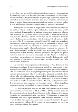 176                                                    Juventude e Políticas Sociais no Brasil



os municípios – era responsável pela implementação do programa e ficava encarrega-
da, além de operar a seleção dos participantes, de garantir pessoal especializado para
executar e acompanhar o projeto, executar as ações e pagar as bolsas dos agentes, dos
orientadores e dos instrutores envolvidos. Para isso, o município também deveria
alocar os recursos da contrapartida em consonância com os previstos no projeto,
além de trabalhar visando à inserção dos participantes no sistema educacional.
      Ao longo dos últimos anos, o programa foi objeto de análises e avaliações.
Em 2004, o relatório elaborado pelo Tribunal de Contas da União (TCU)
como resultado de uma auditoria realizada no programa apresentou informa-
ções relevantes que permitem melhor compreender as ações desenvolvidas e
seus impactos (BRASIL, 2004a). Pesquisando em 16 municípios de quatro
estados (Bahia, Amazonas, São Paulo e Rio Grande do Sul) e levantando dados
por intermédio de questionários respondidos por 300 municípios, a auditoria
realizou ainda entrevistas com gestores estaduais e municipais, equipes técni-
cas e jovens beneficiados. As conclusões são bastante instigantes. De um lado,
destacam-se as percepções sobre os benefícios do programa, em termos do de-
senvolvimento pessoal, social e comunitário dos participantes. Os depoimen-
tos dos jovens relatam mudanças positivas, percebidas, em especial, no que diz
respeito a melhorias em suas oportunidades de vida. Aponta-se melhoria na
autoestima e no crescimento do protagonismo juvenil e da integração social,
com impactos positivos em comportamentos e atitudes atestados tanto pelas
famílias como pela escola.
     De outro lado entre os problemas identificados, o TCU destacou: i) defi-
ciência nos mecanismos de monitoramento e controle do programa de forma a
acompanhar resultados; ii) carência de orientadores sociais qualificados – somente
19% dos orientadores sociais do programa possuíam perfil adequado para atuarem
junto aos participantes; iii) falta de coordenação e integração no trabalho desen-
volvido pelos orientadores sociais; iv) precariedade da maioria dos espaços físicos
em que era executado o projeto, bem como “insuficiência de materiais de apoio e
baixa oferta de atividades de lazer e esportivas” (BRASIL, 2004a); v) atendimento
de jovens sem que fosse assegurada sua frequência escolar; e vi) falta de políticas
públicas que dessem continuidade ao processo iniciado pelo Agente Jovem.
      Uma pesquisa posterior, realizada em 2006 pela Universidade Federal Flu-
minense (UFF), sob demanda do MDS (BRASIL, 2007b), também trouxe da-
dos interessantes sobre o Agente Jovem. Buscando avaliar o impacto do programa,
a pesquisa, de natureza quantitativa, entrevistou 2.210 jovens de 81 municípios
distribuídos pelas cinco regiões brasileiras, entre outubro e dezembro de 2006.
Foram divididos dois grupos para comparação: um de ex-beneficiários do Agente
Jovem (egressos), formado por 1.698 pessoas, e o outro composto por jovens que
nunca haviam participado do programa.
 