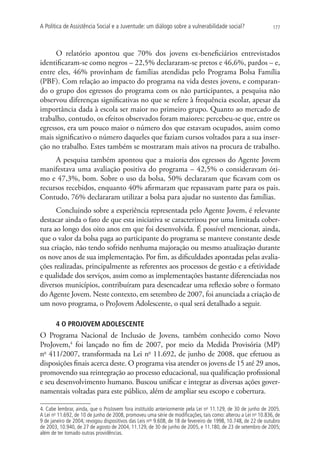 A Política de Assistência Social e a Juventude: um diálogo sobre a vulnerabilidade social?                     177




      O relatório apontou que 70% dos jovens ex-beneficiários entrevistados
identificaram-se como negros – 22,5% declararam-se pretos e 46,6%, pardos – e,
entre eles, 46% provinham de famílias atendidas pelo Programa Bolsa Família
(PBF). Com relação ao impacto do programa na vida destes jovens, e comparan-
do o grupo dos egressos do programa com os não participantes, a pesquisa não
observou diferenças significativas no que se refere à frequência escolar, apesar da
importância dada à escola ser maior no primeiro grupo. Quanto ao mercado de
trabalho, contudo, os efeitos observados foram maiores: percebeu-se que, entre os
egressos, era um pouco maior o número dos que estavam ocupados, assim como
mais significativo o número daqueles que faziam cursos voltados para a sua inser-
ção no trabalho. Estes também se mostraram mais ativos na procura de trabalho.
     A pesquisa também apontou que a maioria dos egressos do Agente Jovem
manifestava uma avaliação positiva do programa – 42,5% o consideravam óti-
mo e 47,3%, bom. Sobre o uso da bolsa, 50% declararam que ficavam com os
recursos recebidos, enquanto 40% afirmaram que repassavam parte para os pais.
Contudo, 76% declararam utilizar a bolsa para ajudar no sustento das famílias.
      Concluindo sobre a experiência representada pelo Agente Jovem, é relevante
destacar ainda o fato de que esta iniciativa se caracterizou por uma limitada cober-
tura ao longo dos oito anos em que foi desenvolvida. É possível mencionar, ainda,
que o valor da bolsa paga ao participante do programa se manteve constante desde
sua criação, não tendo sofrido nenhuma majoração ou mesmo atualização durante
os nove anos de sua implementação. Por fim, as dificuldades apontadas pelas avalia-
ções realizadas, principalmente as referentes aos processos de gestão e a efetividade
e qualidade dos serviços, assim como as implementações bastante diferenciadas nos
diversos municípios, contribuíram para desencadear uma reflexão sobre o formato
do Agente Jovem. Neste contexto, em setembro de 2007, foi anunciada a criação de
um novo programa, o ProJovem Adolescente, o qual será detalhado a seguir.

       4 O PROJOVEM ADOLESCENTE
O Programa Nacional de Inclusão de Jovens, também conhecido como Novo
ProJovem,4 foi lançado no fim de 2007, por meio da Medida Provisória (MP)
no 411/2007, transformada na Lei no 11.692, de junho de 2008, que efetuou as
disposições finais acerca deste. O programa visa atender os jovens de 15 até 29 anos,
promovendo sua reintegração ao processo educacional, sua qualificação profissional
e seu desenvolvimento humano. Buscou unificar e integrar as diversas ações gover-
namentais voltadas para este público, além de ampliar seu escopo e cobertura.

4. Cabe lembrar, ainda, que o ProJovem fora instituído anteriormente pela Lei no 11.129, de 30 de junho de 2005.
A Lei no 11.692, de 10 de junho de 2008, promoveu uma série de modificações, tais como: alterou a Lei no 10.836, de
9 de janeiro de 2004; revogou dispositivos das Leis nos 9.608, de 18 de fevereiro de 1998, 10.748, de 22 de outubro
de 2003, 10.940, de 27 de agosto de 2004, 11.129, de 30 de junho de 2005, e 11.180, de 23 de setembro de 2005;
além de ter tomado outras providências.
 