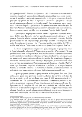 A Política de Assistência Social e a Juventude: um diálogo sobre a vulnerabilidade social?                        179




(o Agente Jovem) e é formado por jovens de 15 a 17 anos que se encontram nas
seguintes situações: i) egressos de medida de internação; ii) egressos ou em cumpri-
mento de medidas socioeducativas em meio aberto; iii) egressos ou sob medidas de
proteção; iv) egressos do Peti; e v) egressos ou vinculados a programas e serviços
de enfrentamento ao abuso e à exploração sexual.9 Cabe acrescentar que, a respei-
to da demanda dirigida, a participação dos jovens no serviço socioeducativo do
ProJovem Adolescente não é considerada cumprimento de medidas socioeducativas.
Estas, por sua vez, estão inseridas entre as ações de Proteção Social Especial.
      A participação no programa também retoma a experiência anterior e efetua-
se no âmbito dos chamados coletivos, que são grupos constituídos por 15 a 30
pessoas. Em cada coletivo, aqueles beneficiários oriundos da demanda dirigida
podem ocupar até um terço das vagas. Já as vagas restantes (dois terços do total)
estão destinadas aos jovens de 15 a 17 anos de famílias beneficiárias do PBF, in-
seridas no Cadastro Único e que residam no território de abrangência do Cras.
        Entre os compromissos exigidos dos que participam do programa estão:
i) frequência escolar mínima de 75% para jovens entre 16 e 17 anos e de 85% para
jovens com 15 anos; ii) frequência de 70% às atividades do ProJovem Adolescente;
e iii) respeito às normas de convivência do serviço socioeducativo a serem pactuadas
no momento da implantação dos coletivos. As famílias dos participantes do progra-
ma devem, ainda de acordo com a concepção do programa, estar incluídas nas ações
e nos serviços que compõem o Programa de Atenção Integrada à Família (PAIF),10
mais especificamente, naquelas relacionadas à acolhida, ao acompanhamento
familiar, às atividades coletivas e comunitárias, bem como ao encaminhamento e à
articulação com outros setores, tais como órgãos da educação, saúde etc.
      A participação do jovem no programa tem a duração de dois anos (dois
ciclos), nos quais estão previstos encontros, oficinas de convívio e oficinas de
formação técnica geral, que totalizam uma carga de 600 horas em cada ciclo,11
distribuídas em 12,5 horas semanais de atividades. Ao fim deste período, os par-
ticipantes deixam o programa. Outras situações que também podem levar a des-
ligamento são: i) completar 18 anos após a conclusão de um ciclo (um ano) de
atividades; ii) descumprir compromisso de matrícula e frequência escolar; iii) não
alcançar frequência mensal mínima nas atividades do programa; iv) descumprir
normas de convivência; e v) desistência e abandono das atividades.

9. Disponível em: http//www.projovem.gov.br/html/noticias/noticia231.html.
10. O PAIF existe desde 2004 e seu principal objetivo é oferecer, por meio dos Cras, ações e serviços básicos para
famílias em situação de vulnerabilidade social. Suas ações são voltadas à orientação das famílias, ao encaminhamento
para inserção no Cadastro Único, às visitas domiciliares, aos grupos ou às oficinas de convivência, além de atividades
socioeducativas, de capacitação e de inserção produtiva.
11. Na concepção do programa, o ProJovem Adolescente articula três eixos estruturantes em seu traçado metodológi-
co, a saber: convivência social, participação cidadã e mundo do trabalho. Nestes eixos, podem-se destacar seis temas
transversais: direitos humanos e socioassistenciais, trabalho, cultura, meio ambiente e saúde.
 