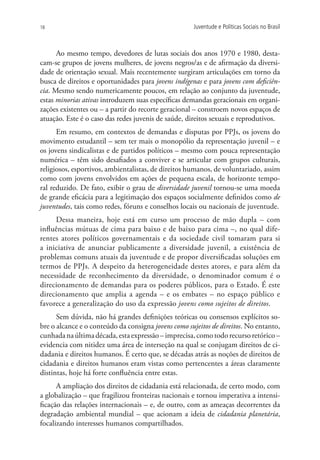 18                                                   Juventude e Políticas Sociais no Brasil



      Ao mesmo tempo, devedores de lutas sociais dos anos 1970 e 1980, desta-
cam-se grupos de jovens mulheres, de jovens negros/as e de afirmação da diversi-
dade de orientação sexual. Mais recentemente surgiram articulações em torno da
busca de direitos e oportunidades para jovens indígenas e para jovens com deficiên-
cia. Mesmo sendo numericamente poucos, em relação ao conjunto da juventude,
estas minorias ativas introduzem suas específicas demandas geracionais em organi-
zações existentes ou – a partir do recorte geracional – constroem novos espaços de
atuação. Este é o caso das redes juvenis de saúde, direitos sexuais e reprodutivos.
      Em resumo, em contextos de demandas e disputas por PPJs, os jovens do
movimento estudantil – sem ter mais o monopólio da representação juvenil – e
os jovens sindicalistas e de partidos políticos – mesmo com pouca representação
numérica – têm sido desafiados a conviver e se articular com grupos culturais,
religiosos, esportivos, ambientalistas, de direitos humanos, de voluntariado, assim
como com jovens envolvidos em ações de pequena escala, de horizonte tempo-
ral reduzido. De fato, exibir o grau de diversidade juvenil tornou-se uma moeda
de grande eficácia para a legitimação dos espaços socialmente definidos como de
juventudes, tais como redes, fóruns e conselhos locais ou nacionais de juventude.
     Dessa maneira, hoje está em curso um processo de mão dupla – com
influências mútuas de cima para baixo e de baixo para cima –, no qual dife-
rentes atores políticos governamentais e da sociedade civil tomaram para si
a iniciativa de anunciar publicamente a diversidade juvenil, a existência de
problemas comuns atuais da juventude e de propor diversificadas soluções em
termos de PPJs. A despeito da heterogeneidade destes atores, e para além da
necessidade de reconhecimento da diversidade, o denominador comum é o
direcionamento de demandas para os poderes públicos, para o Estado. É este
direcionamento que amplia a agenda – e os embates – no espaço público e
favorece a generalização do uso da expressão jovens como sujeitos de direitos.
      Sem dúvida, não há grandes definições teóricas ou consensos explícitos so-
bre o alcance e o conteúdo da consigna jovens como sujeitos de direitos. No entanto,
cunhada na última década, esta expressão – imprecisa, como todo recurso retórico –
evidencia com nitidez uma área de interseção na qual se conjugam direitos de ci-
dadania e direitos humanos. É certo que, se décadas atrás as noções de direitos de
cidadania e direitos humanos eram vistas como pertencentes a áreas claramente
distintas, hoje há forte confluência entre estas.
      A ampliação dos direitos de cidadania está relacionada, de certo modo, com
a globalização – que fragilizou fronteiras nacionais e tornou imperativa a intensi-
ficação das relações internacionais – e, de outro, com as ameaças decorrentes da
degradação ambiental mundial – que acionam a ideia de cidadania planetária,
focalizando interesses humanos compartilhados.
 