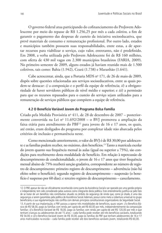 180                                                                           Juventude e Políticas Sociais no Brasil



      O governo federal atua participando do cofinanciamento do ProJovem Ado-
lescente por meio do repasse de R$ 1.256,25 por mês a cada coletivo, a fim de
garantir o pagamento das despesas de custeio da iniciativa socioeducativa, que
prevê materiais de consumo e remuneração profissional. Por outro lado, estados
e municípios também possuem suas responsabilidades, entre estas, a de apor-
tar recursos para viabilizar o serviço, cujo valor, entretanto, não é predefinido.
Em 2008, a verba utilizada pelo ProJovem Adolescente foi de R$ 160 milhões,
com oferta de 430 mil vagas em 2.300 municípios brasileiros (FARIA, 2009).
No primeiro semestre de 2009, alguns estados já haviam reunido mais de 1.500
coletivos, tais como: Bahia (1.942), Ceará (1.738) e Maranhão (1.641).
     Cabe acrescentar, ainda, que a Portaria MDS no 171, de 26 de maio de 2009,
dispôs sobre questões relacionadas aos serviços socioeducativos, entre as quais po-
dem-se destacar: i) a composição e o perfil da equipe de referência; ii) a obrigato-
riedade de haver servidores públicos de nível médio e superior; e iii) a permissão
para que os recursos repassados para o custeio do serviço sejam utilizados para a
remuneração de serviços públicos que compõem a equipe de referência.

        4.2 O Benefício Variável Jovem do Programa Bolsa Família
Criado pela Medida Provisória no 411, de 28 de dezembro de 2007 – posterior-
mente convertida na Lei no 11.692/2008 – o BVJ promoveu a ampliação da
faixa etária para atendimento do PBF12 para jovens de 16 e 17 anos, os quais,
até então, eram desligados do programa por completar idade não abarcada pelos
critérios de inclusão e permanência neste.
       Como mencionado anteriormente, o valor do BVJ é de R$ 30,00 por adolescen-
te e as famílias podem receber, no máximo, dois benefícios.13 Tanto a matrícula escolar
do jovem quanto sua frequência mensal às aulas (igual ou superior a 75%), são con-
dições para recebimento desta modalidade de benefício. Em relação à repercussão de
descumprimento de condicionalidade, o jovem de 16 e 17 anos que tiver frequência
mensal abaixo de 75% receberá sanção gradativa, correspondente ao número de regis-
tro de descumprimento: primeiro registro de descumprimento – advertência (não há
efeito sobre o benefício); segundo registro de descumprimento – suspensão (o bene-
fício é suspenso por 60 dias); e terceiro registro de descumprimento – cancelamento.

12. O PBF, apesar de não ser oficialmente reconhecido como parte da Assistência Social e ser operado por uma gestão própria
e independente, tem sido considerado pelas autoras como integrante desta política. Este entendimento justifica-se pelo fato
de se tratar de um benefício não contributivo situado no âmbito da segurança de renda que, como já citado, é uma das
seguranças a serem garantidas pela política de Assistência Social. Ademais, possui como meta a cobertura universal no grupo
beneficiário, e sua regulamentação não conflita com demais princípios constitucionais organizadores da Seguridade Social.
13. A partir de sua implantação, o PBF passou a operar três modalidades de benefícios, quais sejam: i) o Benefício Bá-
sico de R$ 58,00, pago às famílias com renda per capita de até R$ 60,00 por mês, independentemente da composição
familiar; ii) o Benefício Variável de R$ 18,00, pago às famílias com renda per capita de até R$ 120,00 por mês e que
tenham crianças ou adolescentes de até 15 anos – cada família pode receber até três benefícios variáveis, totalizando
R$ 54,00; e iii) o Benefício Variável Jovem de R$ 30,00, pago às famílias do PBF que tenham adolescentes de 16 e 17
anos matriculados na escola – cada família pode receber até dois benefícios variáveis jovem, totalizando R$ 60,00.
 