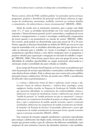 A Política de Assistência Social e a Juventude: um diálogo sobre a vulnerabilidade social?   183




Nestes centros, além do PAIF, também podem “ser prestados outros serviços,
programas, projetos e benefícios de proteção social básica relativos às segu-
ranças de rendimento, autonomia, acolhida, convívio ou vivência familiar
e comunitária e de sobrevivência a riscos circunstanciais” (BRASIL, 2006).
      Ainda de acordo com as orientações existentes, para o grupo com idade
entre 15 e 17 anos, as atividades desenvolvidas nos Cras visam principalmente
estimular o “desenvolvimento pessoal, social e comunitário, a ampliação de trocas
culturais e intergeracionais e o acesso à tecnologia, estabelecendo compromisso
do jovem quanto à sua permanência no sistema de ensino” (BRASIL, 2006).
Nos centros, ainda podem ser desenvolvidas ações para jovens de 18 a 24 anos.
Porém, segundo as diretrizes formuladas no âmbito do MDS, por esta já ser uma
etapa de maioridade civil, as atividades oferecidas para este grupo devem ser fo-
cadas na educação para o trabalho, no “acesso à tecnologia e na formação em
competências específicas básicas e uma efetiva integração entre os programas e
projetos voltados para capacitação e integração no mercado de trabalho e empre-
go” (BRASIL, 2006). Dessa forma, parece haver, para este grupo de jovens, uma
dificuldade de trabalhar especificidades no campo assistencial, observando-se a
orientação citada à centralidade das ações voltadas ao trabalho.
      Já no campo da Proteção Social Especial, os Creas visam ao atendimento por
meio da prestação de serviços especializados e continuados a indivíduos e famílias
cujos direitos foram violados. Pode-se afirmar que estes centros têm como público
principal crianças e adolescentes. De fato, de acordo com o MDS, o atendimento
ali oferecido volta-se prioritariamente a
       (...) crianças e adolescentes vítimas de abuso e exploração sexual; crianças e ado-
       lescentes vítimas de violência doméstica – violência física, psicológica, sexual,
       negligência; famílias inseridas no Programa de Erradicação do Trabalho Infantil
       que apresentem dificuldades no cumprimento das condicionalidades; crianças e
       adolescentes em situação de mendicância; crianças e adolescentes que estejam sob
       “medida de proteção” ou “medida pertinente aos pais ou responsáveis”; crianças e
       adolescentes em cumprimento da medida de proteção em abrigo ou família acolhe-
       dora, e após o cumprimento da medida, quando necessário, suporte à reinserção
       sociofamiliar; adolescentes em cumprimento de medida socioeducativa de Liberda-
       de Assistida e de Prestação de Serviços à Comunidade; adolescentes e jovens após
       cumprimento de medida socioeducativa de Internação Estrita, quando necessário
       suporte à reinserção sociofamiliar (BRASIL, 2009b).
     Esse conjunto de situações exigindo atendimento e proteções especializadas
para crianças e adolescentes não dispõe ainda, entretanto, de um sistema de infor-
mações que permita avaliar o grau de cobertura das diferentes modalidades, nem
tampouco de uma estimativa concreta das demandas existentes e não atendidas.
 