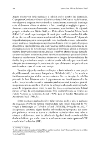 184                                                                       Juventude e Políticas Sociais no Brasil



Alguns estudos vêm sendo realizados e indicam que os desafios são expressivos.
O programa Combate ao Abuso e à Exploração Sexual de Crianças e Adolescentes,
cujo objetivo é assegurar proteção imediata e atendimento psicossocial às crianças
e aos adolescentes vítimas de violência – física, psicológica e negligência grave –,
abuso ou exploração sexual comercial, bem como a seus familiares, foi objeto de
pesquisa realizada entre 2005 e 2006 pela Universidade Federal de Minas Gerais
(UFMG). O estudo, que investigou 14 municípios brasileiros, revelou dificulda-
des de diversas ordens no tratamento da temática da violência sexual.15 Apesar da
importância do programa como apontado pelas famílias das crianças e dos adoles-
centes usuários, a pesquisa apontou problemas diversos, entre os quais: despreparo
de gestores e equipes técnicas; alta rotatividade de profissionais; assimetrias de ca-
pacitação; ausência de metodologias e técnicas de intervenção clínica; e limitações
na oferta de serviços socioassistenciais. Destaca-se também a falta de diálogo e articula-
ção entre os diversos atores institucionais envolvidos no sistema de garantia de direitos
de crianças e adolescentes. Cabe ainda ressaltar que o alto grau de vulnerabilidade das
famílias é o que mais chama atenção no referido estudo, indicando que a temática de
crianças e jovens no campo da proteção social especial ultrapassa a capacidade e os
objetivos dos serviços ofertados neste campo.
      Também objeto de estudos e avaliações, o Peti é ofertado a uma parcela
do público tratado neste texto. Integrado ao PBF desde 2006,16 o Peti atende as
famílias com crianças e adolescentes retirados das diversas situações de trabalho
por meio de duas diferentes ações: i) pagamento de um benefício mensal às fa-
mílias comprometidas em retirar suas crianças da situação de trabalho e garantir
sua permanência na escola; e ii) oferta de ações pelo chamado serviço socioedu-
cativo do programa. Assim como no caso dos Cras, o cofinanciamento federal
para os serviços de ações socioeducativas é feito via transferência de recursos do
Fundo Nacional de Assistência Social (FNAS) para os Fundos Municipais de
Assistência Social (FMASs).
     Entre os estudos realizados sobre tal programa, pode-se citar a avaliação
da integração Peti/Bolsa Família encomendada pelo Fórum Nacional de Pre-
venção e Erradicação do Trabalho Infantil (FNPETI), divulgada em 2007.17
Esta pesquisa constatou alguns desafios enfrentados pelo programa, por exem-
plo, problemas quanto ao acesso às atividades socioeducativas para todas as
crianças e adolescentes, além de dificuldades ligadas à fiscalização do trabalho
dos beneficiários, que ainda carece de aperfeiçoamento e maior apoio do MTE
e do Ministério Público (MP).

15. Ver Matos et al. (2007).
16. Sobre o processo de integração do Peti ao PBF, ver capítulo Assistência Social e Segurança Alimentar do periódico
Políticas Sociais: acompanhamento e análise (IPEA, 2007).
17. Ver Rua (2007).
 