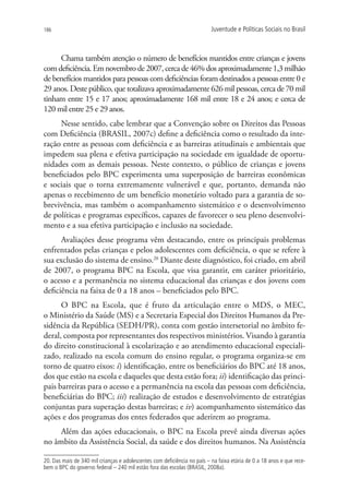 186                                                                       Juventude e Políticas Sociais no Brasil



     Chama também atenção o número de benefícios mantidos entre crianças e jovens
com deficiência. Em novembro de 2007, cerca de 46% dos aproximadamente 1,3 milhão
de benefícios mantidos para pessoas com deficiências foram destinados a pessoas entre 0 e
29 anos. Deste público, que totalizava aproximadamente 626 mil pessoas, cerca de 70 mil
tinham entre 15 e 17 anos; aproximadamente 168 mil entre 18 e 24 anos; e cerca de
120 mil entre 25 e 29 anos.
     Nesse sentido, cabe lembrar que a Convenção sobre os Direitos das Pessoas
com Deficiência (BRASIL, 2007c) define a deficiência como o resultado da inte-
ração entre as pessoas com deficiência e as barreiras atitudinais e ambientais que
impedem sua plena e efetiva participação na sociedade em igualdade de oportu-
nidades com as demais pessoas. Neste contexto, o público de crianças e jovens
beneficiados pelo BPC experimenta uma superposição de barreiras econômicas
e sociais que o torna extremamente vulnerável e que, portanto, demanda não
apenas o recebimento de um benefício monetário voltado para a garantia de so-
brevivência, mas também o acompanhamento sistemático e o desenvolvimento
de políticas e programas específicos, capazes de favorecer o seu pleno desenvolvi-
mento e a sua efetiva participação e inclusão na sociedade.
      Avaliações desse programa vêm destacando, entre os principais problemas
enfrentados pelas crianças e pelos adolescentes com deficiência, o que se refere à
sua exclusão do sistema de ensino.20 Diante deste diagnóstico, foi criado, em abril
de 2007, o programa BPC na Escola, que visa garantir, em caráter prioritário,
o acesso e a permanência no sistema educacional das crianças e dos jovens com
deficiência na faixa de 0 a 18 anos – beneficiados pelo BPC.
      O BPC na Escola, que é fruto da articulação entre o MDS, o MEC,
o Ministério da Saúde (MS) e a Secretaria Especial dos Direitos Humanos da Pre-
sidência da República (SEDH/PR), conta com gestão intersetorial no âmbito fe-
deral, composta por representantes dos respectivos ministérios. Visando à garantia
do direito constitucional à escolarização e ao atendimento educacional especiali-
zado, realizado na escola comum do ensino regular, o programa organiza-se em
torno de quatro eixos: i) identificação, entre os beneficiários do BPC até 18 anos,
dos que estão na escola e daqueles que desta estão fora; ii) identificação das princi-
pais barreiras para o acesso e a permanência na escola das pessoas com deficiência,
beneficiárias do BPC; iii) realização de estudos e desenvolvimento de estratégias
conjuntas para superação destas barreiras; e iv) acompanhamento sistemático das
ações e dos programas dos entes federados que aderirem ao programa.
     Além das ações educacionais, o BPC na Escola prevê ainda diversas ações
no âmbito da Assistência Social, da saúde e dos direitos humanos. Na Assistência

20. Das mais de 340 mil crianças e adolescentes com deficiência no país – na faixa etária de 0 a 18 anos e que rece-
bem o BPC do governo federal – 240 mil estão fora das escolas (BRASIL, 2008a).
 