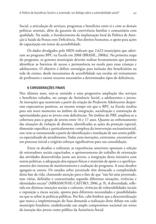 A Política de Assistência Social e a Juventude: um diálogo sobre a vulnerabilidade social?   187




Social, a articulação de serviços, programas e benefícios entre si e com as demais
políticas setoriais, além da garantia da convivência familiar e comunitária com
qualidade. Na saúde, o fortalecimento da implantação local da Política de Aten-
ção à Saúde da Pessoa com Deficiência. Nos direitos humanos, o apoio para ações
de capacitação em temas da acessibilidade.
     Os dados divulgados pelo MDS indicam que 2.623 municípios que aderi-
ram ao programa BPC na Escola em 2008 (BRASIL, 2008a). Na primeira etapa
do programa, os gestores municipais deverão realizar levantamento que permita
identificar as barreiras de acesso e permanência na escola para essas crianças e
adolescentes. O objetivo é definir estratégias para inclusão dos beneficiários na
rede de ensino, desde mecanismos de acessibilidade nas escolas até treinamento
de professores e outros recursos necessários a determinados tipos de deficiência.

       6 CONSIDERAÇÕES FINAIS
Nos últimos anos, tem-se assistido a uma progressiva ampliação dos serviços
e benefícios voltados, no campo da Assistência Social, a adolescentes e jovens.
As inovações que ocorreram a partir da criação do ProJovem Adolescente desper-
tam expectativas positivas, ao mesmo tempo em que o BPC na Escola sinaliza
para um novo momento no âmbito da integração, socialização e construção de
oportunidades para os jovens com deficiências. No âmbito do PBF, ampliou-se a
cobertura para o grupo de jovens entre 16 e 17 anos. Quanto ao enfrentamento
das situações de violação de direitos, identificadas as ações da proteção especial,
dimensão específica e particularmente complexa da intervenção socioassistencial,
este vem-se estruturando a partir da identificação e instalação de um centro públi-
co especializado de atendimento. Todas estas inovações, entretanto, encontram-se
em processo inicial e exigirão esforços significativos para sua consolidação.
      Entre os desafios a enfrentar, as experiências anteriores apontam a seleção
de orientadores sociais capacitados, o aprimoramento do trabalho de orientação
das atividades desenvolvidas junto aos jovens, a integração desta iniciativa com
outras políticas, a adequação dos espaços físicos e materiais de apoio e o aperfeiço-
amento dos sistemas de monitoramento e avaliação do programa. A estes desafios
agregam-se outros. Os estudos sobre juventude têm destacado a complexidade
desta fase da vida, chamando atenção para o fato de que “não há uma juventude,
mas várias, definidas e caracterizadas segundo diferentes situações, vivências e
identidades sociais” (ABRAMOVAY; CASTRO, 2006, p. 9). A diversidade, refle-
tida em distintas inserções sociais e culturais, vivências de vulnerabilidades sociais
e exposição a riscos sociais, aponta para diferentes necessidades e possibilidades
no que se refere às políticas públicas. Por fim, cabe lembrar que a descentralização
que marca a implementação do Suas demanda a realização deste debate em cada
município brasileiro, estabelecendo um amplo compromisso nacional em torno
da inserção dos jovens como público da Assistência Social.
 