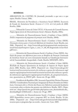 188                                                    Juventude e Políticas Sociais no Brasil



      REFERÊNCIAS
Abramovay, M.; Castro, M. Juventude, juventudes: o que une e o que
separa. Brasília: Unesco, 2006.
BRASIL. Ministério da Previdência e Assistência Social (MPAS). Secretaria
de Estado de Assistência Social. Portaria no 1.111, de 6 de junho de 2000.
Brasília, 2000.
______. Tribunal de Contas da União (TCU). 4a Secretaria de Controle Externo.
Projeto Agente Jovem de Desenvolvimento Social e Humano. Brasília, 2004a.
______. Ministério do Desenvolvimento Social e Combate à Fome (MDS).
Análise comparativa de programas de proteção social. Brasília, 2004b.
______. Ministério do Desenvolvimento Social e Combate à Fome (MDS).
Orientações técnicas para o Centro de Referência de Assistência Social. Brasília, jun.
2006. Disponível em: http://www.mds.gov.br/programas/rede-suas/protecao-
social-basica/paif/arquivo-2-guia_1_snas_11_06_06-diagramada-versao-final.
pdf/view.
______. Ministério do Desenvolvimento Social e Combate à Fome (MDS). Ava-
liação das pessoas com deficiência para acesso ao Benefício de Prestação Continuada
da Assistência Social: um novo instrumento baseado na Classificação Internacio-
nal de Funcionalidade, Incapacidade e Saúde. Brasília: MDS/MPS, 2007a.
______. Ministério do Desenvolvimento Social e Combate à Fome (MDS).
Resultado da Pesquisa Quantitativa de Avaliação do Impacto do Projeto Agente
Jovem 2006. Brasília, maio 2007b. Disponível em: http://www.mds.gov.br/
institucional/secretarias/secretaria-de-avaliacao-e-gestao-da-informacao-sagi/
arquivo-sagi/pesquisas/institucional/secretarias/secretaria-de-avaliacao-e-gestao-
da-informacao-sagi/arquivo-sagi/pesquisas/resultados_de_pesquisas/sumario_
exec_quantitativo_aj_290507.pdf. Acesso em: 20 ago. 2008.
______. Presidência da República (PR). Secretaria Especial dos Direitos Humanos
(SEDH). Coordenadoria Nacional para Integração da Pessoa Portadora de Defici-
ência. Convenção sobre os Direitos das Pessoas com Deficiência: protocolo facultativo
à convenção sobre os direitos das pessoas com deficiência. Brasília, 2007c. Dispo-
nível em: http://portal.mec.gov.br/index.php?option=com_docmantask=doc_
downloadgid=424Itemid=. Acesso em: 10 ago. 2009.
______. Ministério do Desenvolvimento Social e Combate à Fome (MDS).
MDS disponibiliza recursos para o programa BPC na Escola. Brasília, 16 dez.
2008a. Disponível em: http://www.mds.gov.br/noticias/mds-disponibiliza-
recursos-para-o-programa-bpc-na-escola. Acesso em: 3 jun. 2009.
 