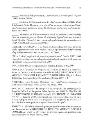 A Política de Assistência Social e a Juventude: um diálogo sobre a vulnerabilidade social?   189




______. Presidência da República (PR). Relatório Parcial de Avaliação do ProJovem
(2007). Brasília, 2008b.
______. Ministério do Desenvolvimento Social e Combate à Fome (MDS). Matriz
de Informação Social. Disponível em: http://www.mds.gov.br/institucional/secre-
tarias/secretaria-de-avaliacao-e-gestao-da-informacao-sagi/arquivo-sagi/pesquisas.
Acesso em: 2009a.
______. Ministério do Desenvolvimento Social e Combate à Fome (MDS).
Guia de orientação para os Centros de Referência Especializada em Assistência
Social. Brasília. Disponível em: www.mds.gov.br/suas/guia_creas/avisos-e.../
GUIA_CREAS.pdf. Acesso em: 2009b.
Dayrell, J.; Carrano, P. C. Jovens no Brasil: difíceis travessias de fim de
século e promessas de um outro mundo. 2002. Disponível em: http//www.fae.
ufmg.br/objuventude/textos. Acesso em: 1o jul. 2009.
FARIA, S. Brasil amplia rede de proteção e promoção social. Brasília: MDS, 2009.
Disponível em: http://www.mds.gov.br/noticias/brasil-amplia-rede-de-protecao-
e-promocao-social/. Acesso em: 28 out. 2009.
IPEA. Políticas Sociais: acompanhamento e análise. Brasília, n. 14, 2007.
MATOS et al. Avaliação do programa de Combate ao Abuso e à Exploração
Sexual de Crianças e Adolescentes: sentinela. In: MINISTÉRIO DO DESEN-
VOLVIMENTO SOCIAL E COMBATE À FOME (MDS) (Org.). Avaliação
de Política e Programas do MDS: resultados. Brasília, 2007. v. 2.
PROJOVEM: novo formato. Disponível em: http//www.projovem.gov.br/
html/noticias/noticia231.html. Acesso em: 20 ago. 2008.
RUA, M. G. Avaliação da integração do Programa de Erradicação do
Trabalho Infantil ao Programa Bolsa Família. In: FÓRUM NACIONAL
DE PREVENÇÃO E ERRADICAÇÃO DO TRABALHO INFANTIL
(FNPETI). Brasília, 2007. Disponível em: http://www.fnpeti.org.br/pu-
blicacoes/fnpeti-1/avaliacao-da-integracao-do-programa-de-erradicacao-
do-trabalho-infantil-peti-ao-programa-bolsa-familia-pbf/.
Sposati, A. Modelo brasileiro de proteção social não contributiva: concep-
ções fundantes. In: MINISTÉRIO DO DESENVOLVIMENTO SOCIAL E
COMBATE À FOME (MDS) (Org.). Concepção e gestão da proteção social
não contributiva no Brasil. Brasília, 2009.
 