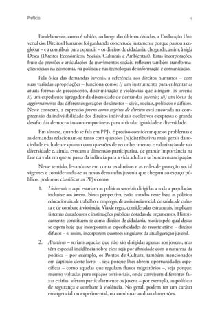 Prefácio                                                                                19




      Paralelamente, como é sabido, ao longo das últimas décadas, a Declaração Uni-
versal dos Direitos Humanos foi ganhando concretude justamente porque passou a en-
globar – e a contribuir para expandir – os direitos de cidadania, chegando, assim, à sigla
Desca (Direitos Econômicos, Sociais, Culturais e Ambientais). Estas incorporações,
fruto de pressões e articulações de movimentos sociais, refletem também transforma-
ções sociais na economia, na política e nas tecnologias de informação e comunicação.
      Pela ótica das demandas juvenis, a referência aos direitos humanos – com
suas variadas apropriações – funciona como: i) um instrumento para enfrentar as
atuais formas de preconceito, discriminação e violências que atingem os jovens;
ii) um expediente agregador da diversidade de demandas juvenis; iii) um lócus de
aggiornamento das diferentes gerações de direitos – civis, sociais, políticos e difusos.
Neste contexto, a expressão jovens como sujeitos de direitos está ancorada na com-
preensão da indivisibilidade dos direitos individuais e coletivos e expressa o grande
desafio das democracias contemporâneas para articular igualdade e diversidade.
      Em síntese, quando se fala em PPJs, é preciso considerar que os problemas e
as demandas relacionam-se tanto com questões (re)distributivas mais gerais da so-
ciedade excludente quanto com questões de reconhecimento e valorização de sua
diversidade e, ainda, evocam a dimensão participativa, de grande importância na
fase da vida em que se passa da infância para a vida adulta e se busca emancipação.
      Nesse sentido, levando-se em conta os direitos e as redes de proteção social
vigentes e considerando-se as novas demandas juvenis que chegam ao espaço pú-
blico, podemos classificar as PPJs como:
      1.	 Universais – aqui estariam as políticas setoriais dirigidas a toda a população,
          inclusive aos jovens. Nesta perspectiva, estão tratadas neste livro as políticas
          educacionais, de trabalho e emprego, de assistência social, de saúde, de cultu-
          ra e de combate à violência. Via de regra, consideradas estruturais, implicam
          sistemas duradouros e instituições públicas dotadas de orçamentos. Histori-
          camente, constituem-se como direitos de cidadania, motivo pelo qual destas
          se espera hoje que incorporem as especificidades do recorte etário – direitos
          difusos – e, assim, incorporem questões singulares da atual geração juvenil.
      2.	 Atrativas – seriam aquelas que não são dirigidas apenas aos jovens, mas
          têm especial incidência sobre eles: seja por afinidade com a natureza da
          política – por exemplo, os Pontos de Cultura, também mencionados
          em capítulo deste livro –, seja porque lhes abrem oportunidades espe-
          cíficas – como aquelas que regulam fluxos migratórios –, seja porque,
          mesmo voltadas para espaços territoriais, onde convivem diferentes fai-
          xas etárias, afetam particularmente os jovens – por exemplo, as políticas
          de segurança e combate à violência. No geral, podem ter um caráter
          emergencial ou experimental, ou combinar as duas dimensões.
 