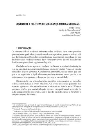 Capítulo 8



       JUVENTUDE E POLÍTICAS DE SEGURANÇA PÚBLICA NO BRASIL*
                                                                                              Helder Ferreira**
                                                                                Natália de Oliveira Fontoura***
                                                                                               Luseni Aquino**
                                                                                    André Gambier Campos**




       1 APRESENTAÇÃO
Os números oficiais nacionais existentes sobre violência, bem como pesquisas
quantitativas e qualitativas pontuais, confirmam que são os jovens as maiores víti-
mas da violência no Brasil. Isto se manifesta de maneira mais exacerbada no caso
dos homicídios, sendo que as taxas deste crime entre jovens do sexo masculino no
Brasil se comparam às de regiões conflagradas.1
     Os dados sobre os agressores também confirmam a predominância dos jo-
vens na autoria de alguns crimes tipificados em nosso Código Penal, em especial
homicídios e lesões corporais. Cabe lembrar, entretanto, que os crimes que che-
gam a ser registrados e tipificados correspondem somente a uma parcela – em
muitos casos, bem pequena – do que de fato ocorre na sociedade.
     Há, contudo, que se ressalvar duas questões: um cuidado a ser tomado é
o de não criminalizar o jovem brasileiro. Os jovens estão mais presentes não
só entre agressores, mas também entre as vítimas no mundo todo.2 Estudos
apontam, porém, que a criminalização precoce, com políticas de repressão fo-
cadas especialmente nos jovens, sem o devido cuidado, tende a fortalecer o
comportamento desviante.3



* Este texto é uma versão aprimorada da seção Tema em Destaque, do capítulo Justiça e Segurança Pública, de Ipea
(2008), republicada como parte do Texto para Discussão no 1.335, de Castro e Aquino (2008).
** Técnicos de Planejamento e Pesquisa do Ipea.
*** Especialista em Políticas Públicas e Gestão Governamental em exercício no Ipea.
1. Ver, por exemplo, Soares (2004), Ferreira e Araújo (2006) e Fernandes (2004).
2. “A violência praticada por pessoas jovens é uma das formas mais visíveis de violência na sociedade. Em todo o
mundo, jornais e meios de comunicação relatam diariamente a violência das gangues nas escolas ou praticada por jo-
vens nas ruas. Em quase todos os lugares, as principais vítimas e perpetradores desse tipo de violência são os próprios
adolescentes e jovens adultos. Os homicídios e as agressões não fatais envolvendo jovens contribuem muito para a
carga global de morte prematura, lesões e invalidez” (KRUG, 2002, p. 25).
3. Rolim (2006) compila pesquisas realizadas em diferentes países que chegam a esta conclusão.
 
