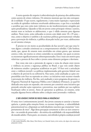194                                                                       Juventude e Políticas Sociais no Brasil



      A outra questão diz respeito à sobrevalorização da presença dos adolescentes
como autores de crimes violentos. Os números mostram que isto não correspon-
de à realidade. O que ocorre, regularmente, é uma maior exposição e repercussão
na mídia de episódios violentos envolvendo adolescentes, o que leva a sociedade
a acreditar que estes estão mais violentos ou são insuficientemente atingidos por
ações penalizadoras. Quando se fala em jovens como principais vítimas e autores,
muitas vezes se incluem os adolescentes, o que é válido somente para algumas
análises. Neste texto, serão enfocados os jovens com idade entre 18 e 29 anos –
mas, como o objetivo é também o de examinar políticas governamentais voltadas
para a prevenção da violência, o público alcançado inclui, por vezes, adolescentes
ou até mesmo crianças.
      É preciso ter em mente as peculiaridades da fase juvenil e por que estas le-
vam alguns a atitudes criminosas ou a comportamentos rebeldes. Cabe lembrar,
ainda, que, apesar de estarem mais envolvidos em crimes graves, que atentam
contra a vida, são muitos os crimes cometidos na sociedade, nos quais os jovens
se encontram significativamente sobrerrepresentados. Este é mais um motivo para
relativizar a postura de foco sobre o jovem como elemento perigoso e desviante.
      Este texto não tem a pretensão de esgotar o tema da relação entre jovens
e violência ou jovens e segurança pública no Brasil, o que vem sendo objeto
de inúmeros estudos e pesquisas acadêmicas no país.4 O foco será a articulação
entre a violência juvenil e as políticas implementadas pelo governo federal com
o objetivo de preveni-la ou enfrentá-la. Para tanto, serão analisadas as ações em-
preendidas com foco na repressão ao crime e as iniciativas mais recentes visando
à prevenção da violência. Por fim, será analisado o novo programa do governo, o
Programa Nacional de Segurança Pública com Cidadania (Pronasci), ao qual foi
dedicada uma seção em separado, não somente por constituir uma iniciativa que
pretende articular ações repressivas e preventivas, mas também por sua explícita
focalização sobre os jovens. Antes de apresentar as políticas, no entanto, serão
traçadas algumas breves reflexões sobre a relação entre juventude e violência.

       2 SER JOVEM É FATOR DE RISCO PARA A VIOLÊNCIA?
O tema risco é eminentemente juvenil. Aos jovens costuma-se associar a inconse-
quência, a paixão pelas emoções fortes, os excessos impulsivos, a vulnerabilidade
psicoemocional ou a disposição ao individualismo narcísico que ensejariam “com-
portamentos de risco”. Algo desta percepção certamente se deve ao teor conserva-
dor – no sentido de preservador – da retórica da estabilidade e da responsabilidade
do mundo adulto. Outra parte, no entanto, está referida à própria condição juvenil

4. Júlio Jacobo Waiselfisz, Alba Zaluar, Sílvia Ramos, Luiz Eduardo Soares, entre outros, são alguns dos autores que
pesquisam o tema.
 