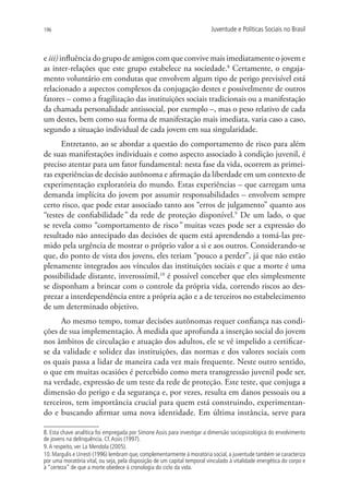 196                                                                       Juventude e Políticas Sociais no Brasil



e iii) influência do grupo de amigos com que convive mais imediatamente o jovem e
as inter-relações que este grupo estabelece na sociedade.8 Certamente, o engaja-
mento voluntário em condutas que envolvem algum tipo de perigo previsível está
relacionado a aspectos complexos da conjugação destes e possivelmente de outros
fatores – como a fragilização das instituições sociais tradicionais ou a manifestação
da chamada personalidade antissocial, por exemplo –, mas o peso relativo de cada
um destes, bem como sua forma de manifestação mais imediata, varia caso a caso,
segundo a situação individual de cada jovem em sua singularidade.
      Entretanto, ao se abordar a questão do comportamento de risco para além
de suas manifestações individuais e como aspecto associado à condição juvenil, é
preciso atentar para um fator fundamental: nesta fase da vida, ocorrem as primei-
ras experiências de decisão autônoma e afirmação da liberdade em um contexto de
experimentação exploratória do mundo. Estas experiências – que carregam uma
demanda implícita do jovem por assumir responsabilidades – envolvem sempre
certo risco, que pode estar associado tanto aos “erros de julgamento” quanto aos
“testes de confiabilidade” da rede de proteção disponível.9 De um lado, o que
se revela como “comportamento de risco” muitas vezes pode ser a expressão do
resultado não antecipado das decisões de quem está aprendendo a tomá-las pre-
mido pela urgência de mostrar o próprio valor a si e aos outros. Considerando-se
que, do ponto de vista dos jovens, eles teriam “pouco a perder”, já que não estão
plenamente integrados aos vínculos das instituições sociais e que a morte é uma
possibilidade distante, inverossímil,10 é possível conceber que eles simplesmente
se disponham a brincar com o controle da própria vida, correndo riscos ao des-
prezar a interdependência entre a própria ação e a de terceiros no estabelecimento
de um determinado objetivo.
      Ao mesmo tempo, tomar decisões autônomas requer confiança nas condi-
ções de sua implementação. À medida que aprofunda a inserção social do jovem
nos âmbitos de circulação e atuação dos adultos, ele se vê impelido a certificar-
se da validade e solidez das instituições, das normas e dos valores sociais com
os quais passa a lidar de maneira cada vez mais frequente. Neste outro sentido,
o que em muitas ocasiões é percebido como mera transgressão juvenil pode ser,
na verdade, expressão de um teste da rede de proteção. Este teste, que conjuga a
dimensão do perigo e da segurança e, por vezes, resulta em danos pessoais ou a
terceiros, tem importância crucial para quem está construindo, experimentan-
do e buscando afirmar uma nova identidade. Em última instância, serve para

8. Esta chave analítica foi empregada por Simone Assis para investigar a dimensão sociopsicológica do envolvimento
de jovens na delinquência. Cf. Assis (1997).
9. A respeito, ver La Mendola (2005).
10. Margulis e Urresti (1996) lembram que, complementarmente à moratória social, a juventude também se caracteriza
por uma moratória vital, ou seja, pela disposição de um capital temporal vinculado à vitalidade energética do corpo e
à “certeza” de que a morte obedece à cronologia do ciclo da vida.
 