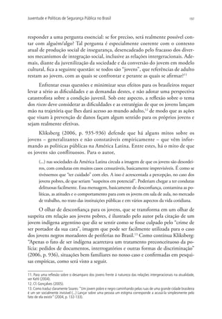 Juventude e Políticas de Segurança Pública no Brasil                                                         197




responder a uma pergunta essencial: se for preciso, será realmente possível con-
tar com alguém/algo? Tal pergunta é especialmente coerente com o contexto
atual de produção social de insegurança, desencadeado pelo fracasso dos diver-
sos mecanismos de integração social, inclusive as relações intergeracionais. Ade-
mais, diante da juvenilização da sociedade e da conversão do jovem em modelo
cultural, fica a seguinte questão: se todos são “jovens”, que referências de adulto
restam ao jovem, com as quais se confrontar e perante as quais se afirmar?11
      Enfrentar essas questões e minimizar seus efeitos para os brasileiros requer
levar a sério as dificuldades e as demandas destes, e não adotar uma perspectiva
catastrofista sobre a condição juvenil. Sob este aspecto, a reflexão sobre o tema
dos riscos deve considerar as dificuldades e as estratégias de que os jovens lançam
mão na trajetória que lhes dará acesso ao mundo adulto,12 de modo que as ações
que visam à prevenção de danos façam algum sentido para os próprios jovens e
sejam realmente efetivas.
     Kliksberg (2006, p. 935-936) defende que há alguns mitos sobre os
jovens – generalizantes e não constatáveis empiricamente – que vêm infor-
mando as políticas públicas na América Latina. Entre estes, há o mito de que
os jovens são conflituosos. Para o autor,
       (...) nas sociedades da América Latina circula a imagem de que os jovens são desordei-
       ros, com condutas em muitos casos censuráveis, basicamente imprevisíveis. É como se
       tivéssemos que “ter cuidado” com eles. A isso é acrescentada a percepção, no caso dos
       jovens pobres, de que seriam “suspeitos em potencial”. Poderiam chegar a ter condutas
       delituosas facilmente. Essa mensagem, basicamente de desconfiança, contamina as po-
       líticas, as atitudes e o comportamento para com os jovens em sala de aula, no mercado
       de trabalho, no trato das instituições públicas e em vários aspectos da vida cotidiana.
       O olhar de desconfiança para os jovens, que se transforma em um olhar de
suspeita em relação aos jovens pobres, é ilustrado pelo autor pela citação de um
jovem indígena argentino que diz se sentir como se fosse culpado pelo “crime de
ser portador da sua cara”, imagem que pode ser facilmente utilizada para o caso
dos jovens negros moradores de periferias no Brasil.13 Como continua Kliksberg:
“Apenas o fato de ser indígena acarretava um tratamento preconceituoso da po-
lícia: pedidos de documentos, interrogatórios e outras formas de discriminação”
(2006, p. 936), situações bem familiares no nosso caso e confirmadas em pesqui-
sas empíricas, como será visto a seguir.

11. Para uma reflexão sobre o desamparo dos jovens frente à natureza das relações intergeracionais na atualidade,
ver Kehl (2004).
12. Cf. Gonçalves (2005).
13. Como traduz claramente Soares: “Um jovem pobre e negro caminhando pelas ruas de uma grande cidade brasileira
é um ser socialmente invisível (...) Lançar sobre uma pessoa um estigma corresponde a acusá-la simplesmente pelo
fato de ela existir” (2004, p. 132-133).
 