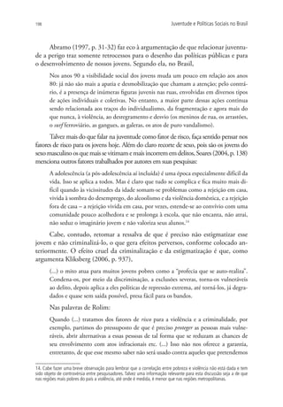 198                                                                     Juventude e Políticas Sociais no Brasil



     Abramo (1997, p. 31-32) faz eco à argumentação de que relacionar juventu-
de a perigo traz somente retrocessos para o desenho das políticas públicas e para
o desenvolvimento de nossos jovens. Segundo ela, no Brasil,
       Nos anos 90 a visibilidade social dos jovens muda um pouco em relação aos anos
       80: já não são mais a apatia e desmobilização que chamam a atenção; pelo contrá-
       rio, é a presença de inúmeras figuras juvenis nas ruas, envolvidas em diversos tipos
       de ações individuais e coletivas. No entanto, a maior parte dessas ações continua
       sendo relacionada aos traços do individualismo, da fragmentação e agora mais do
       que nunca, à violência, ao desregramento e desvio (os meninos de rua, os arrastões,
       o surf ferroviário, as gangues, as galeras, os atos de puro vandalismo).
      Talvez mais do que falar na juventude como fator de risco, faça sentido pensar nos
fatores de risco para os jovens hoje. Além do claro recorte de sexo, pois são os jovens do
sexo masculino os que mais se vitimam e mais incorrem em delitos, Soares (2004, p. 138)
menciona outros fatores trabalhados por autores em suas pesquisas:
       A adolescência (a pós-adolescência aí incluída) é uma época especialmente difícil da
       vida. Isso se aplica a todos. Mas é claro que tudo se complica e fica muito mais di-
       fícil quando às vicissitudes da idade somam-se problemas como a rejeição em casa,
       vivida à sombra do desemprego, do alcoolismo e da violência doméstica, e a rejeição
       fora de casa – a rejeição vivida em casa, por vezes, estende-se ao convívio com uma
       comunidade pouco acolhedora e se prolonga à escola, que não encanta, não atrai,
       não seduz o imaginário jovem e não valoriza seus alunos.14
      Cabe, contudo, retomar a ressalva de que é preciso não estigmatizar esse
jovem e não criminalizá-lo, o que gera efeitos perversos, conforme colocado an-
teriormente. O efeito cruel da criminalização e da estigmatização é que, como
argumenta Kliksberg (2006, p. 937),
       (...) o mito atua para muitos jovens pobres como a “profecia que se auto-realiza”.
       Condena-os, por meio da discriminação, a exclusões severas, torna-os vulneráveis
       ao delito, depois aplica a eles políticas de repressão extrema, até torná-los, já degra-
       dados e quase sem saída possível, presa fácil para os bandos.
       Nas palavras de Rolim:
       Quando (...) tratamos dos fatores de risco para a violência e a criminalidade, por
       exemplo, partimos do pressuposto de que é preciso proteger as pessoas mais vulne-
       ráveis, abrir alternativas a essas pessoas de tal forma que se reduzam as chances de
       seu envolvimento com atos infracionais etc. (...) Isso não nos oferece a garantia,
       entretanto, de que esse mesmo saber não será usado contra aqueles que pretendemos

14. Cabe fazer uma breve observação para lembrar que a correlação entre pobreza e violência não está dada e tem
sido objeto de controvérsia entre pesquisadores. Talvez uma informação relevante para esta discussão seja a de que
nas regiões mais pobres do país a violência, até onde é medida, é menor que nas regiões metropolitanas.
 