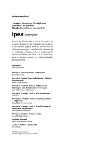 Governo Federal


Secretaria de Assuntos Estratégicos da
Presidência da República
Ministro Samuel Pinheiro Guimarães Neto




Fundação pública vinculada à Secretaria de
Assuntos Estratégicos da Presidência da República,
o Ipea fornece suporte técnico e institucional às
ações governamentais – possibilitando a formulação
de inúmeras políticas públicas e programas de
desenvolvimento brasileiro – e disponibiliza,
para a sociedade, pesquisas e estudos realizados
por seus técnicos.

Presidente
Marcio Pochmann

Diretor de Desenvolvimento Institucional
Fernando Ferreira
Diretor de Estudos, Cooperação Técnica e Políticas
Internacionais
Mário Lisboa Theodoro
Diretor de Estudos e Políticas do Estado, das
Instituições e da Democracia (em implantação)
José Celso Pereira Cardoso Júnior
Diretor de Estudos e Políticas Macroeconômicas
João Sicsú
Diretora de Estudos e Políticas Regionais, Urbanas
e Ambientais
Liana Maria da Frota Carleial
Diretor de Estudos e Políticas Setoriais, Inovação,
Produção e Infraestrutura
Márcio Wohlers de Almeida
Diretor de Estudos e Políticas Sociais
Jorge Abrahão de Castro
Chefe de Gabinete
Persio Marco Antonio Davison
Assessor-chefe de Comunicação
Daniel Castro

URL: http://www.ipea.gov.br
Ouvidoria: http://www.ipea.gov.br/ouvidoria
 