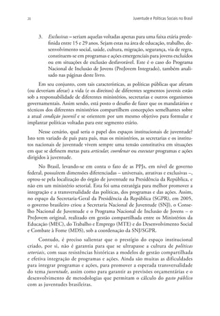 20                                                   Juventude e Políticas Sociais no Brasil



     3.	 Exclusivas – seriam aquelas voltadas apenas para uma faixa etária prede-
         finida entre 15 e 29 anos. Sejam estas na área de educação, trabalho, de-
         senvolvimento social, saúde, cultura, migração, segurança, via de regra,
         constituem-se em programas e ações emergenciais para jovens excluídos
         ou em situações de exclusão desfavorável. Este é o caso do Programa
         Nacional de Inclusão de Jovens (ProJovem Integrado), também anali-
         sado nas páginas deste livro.
     Em seu conjunto, com tais características, as políticas públicas que afetam
(ou deveriam afetar) a vida (e os direitos) de diferentes segmentos juvenis estão
sob a responsabilidade de diferentes ministérios, secretarias e outros organismos
governamentais. Assim sendo, está posto o desafio de fazer que os mandatários e
técnicos dos diferentes ministérios compartilhem concepções semelhantes sobre
a atual condição juvenil e se orientem por um mesmo objetivo para formular e
implantar políticas voltadas para este segmento etário.
      Nesse cenário, qual seria o papel dos espaços institucionais de juventude?
Isto tem variado de país para país, mas os ministérios, as secretarias e os institu-
tos nacionais de juventude vivem sempre uma tensão constitutiva em situações
em que se definem metas para articular, coordenar ou executar programas e ações
dirigidos à juventude.
     No Brasil, levando-se em conta o fato de as PPJs, em nível de governo
federal, possuírem dimensões diferenciadas – universais, atrativas e exclusivas –,
optou-se pela localização do órgão de juventude na Presidência da República, e
não em um ministério setorial. Esta foi uma estratégia para melhor promover a
integração e a transversalidade das políticas, dos programas e das ações. Assim,
no espaço da Secretaria-Geral da Presidência da República (SGPR), em 2005,
o governo brasileiro criou a Secretaria Nacional de Juventude (SNJ), o Conse-
lho Nacional de Juventude e o Programa Nacional de Inclusão de Jovens – o
ProJovem original, realizado em gestão compartilhada entre os Ministérios da
Educação (MEC), do Trabalho e Emprego (MTE) e do Desenvolvimento Social
e Combate à Fome (MDS), sob a coordenação da SNJ/SGPR.
      Contudo, é preciso salientar que o prestígio do espaço institucional
criado, por si, não é garantia para que se ultrapasse a cultura de políticas
setoriais, com suas resistências históricas a modelos de gestão compartilhada
e efetiva integração de programas e ações. Ainda são muitas as dificuldades
para integrar programas e ações, para promover a esperada transversalidade
do tema juventude, assim como para garantir as previsões orçamentárias e o
desenvolvimento de metodologias que permitam o cálculo do gasto público
com as juventudes brasileiras.
 