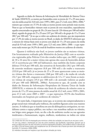 200                                                                         Juventude e Políticas Sociais no Brasil



      Segundo os dados do Sistema de Informações de Mortalidade do Sistema Único
de Saúde (SIM/SUS), as mortes por homicídios entre os jovens de 15 a 29 anos passa-
ram da média anual de 24,8 mil, entre 1999 e 2001, para 27,2 mil, entre 2004 e 2006,18
número que consiste em 37,5% de todas as mortes juvenis neste período mais recente.
Note-se que os homicídios vitimam mais os jovens do sexo masculino, especialmente
aqueles concentrados no grupo de 20 a 24 anos (taxa de 120 vítimas por 100 mil indiví-
duos), seguido do grupo de 25 a 29 anos (107 por 100 mil) e do grupo de 15 a 19 anos
(80,7 por 100 mil).19 Já no que se refere aos acidentes de trânsito, que são responsáveis
por 17,3% de todas as mortes juvenis no Brasil, os dados do SIM/SUS informam que
o número de vítimas fatais entre os jovens com idade de 15 a 29 anos passou da média
anual de 9,9 mil, entre 1999 e 2001, para 12,5 mil, entre 2004 e 2006 – o que repre-
senta nada menos que 34,3% do total de brasileiros mortos em acidentes de trânsito.
      Quanto à violência não letal, os jovens também são as maiores vítimas.
Um levantamento realizado pelo Ministério da Justiça (MJ) com as ocorrên-
cias registradas pelas Polícias Civis dos estados indica que, em 2005, o grupo
de 18 a 24 anos foi a maior vítima não apenas dos casos de homicídio doloso
(47,4 ocorrências por 100 mil habitantes), mas também das lesões corporais
dolosas (514,8 por 100 mil), das tentativas de homicídio (38,1 por 100 mil),
da extorsão mediante sequestro (0,8 por 100 mil) e do roubo a transeunte
(333,8 por 100 mil); já os jovens de 25 a 29 anos apareceram como as maio-
res vítimas dos furtos a transeunte (260 por 100 mil) e do roubo de veículo
(32,7 por 100 mil), enquanto os adolescentes de 12 a 17 anos foram as maio-
res vítimas de estupro (35,4 por 100 mil) e de atentado violento ao pudor
(10 por 100 mil) (BRASIL, 2006a). Acrescente-se que, de acordo com os
dados do Sistema de Informações Hospitalares do Sistema Único de Saúde
(SIH/SUS), o número de vítimas não fatais de acidentes de trânsito entre os
jovens de 15 a 29 anos passou da média anual de 43,2 mil, entre 1999 e 2001,
para 47,2 mil, entre 2005 e 2007 – o que representa 39,5% dos brasileiros
internados em hospitais por acidentes de trânsito.20
      Por outro lado, é importante notar que, se os jovens são comprovadamente o
grupo social mais vitimado pela violência, eles também figuram como seus maiores
autores. A violência que se manifesta em atos de delinquência corriqueiros, no van-
dalismo contra o espaço público, nos rachas e nas manobras radicais no trânsito,
nas brigas entre gangues rivais, no dia a dia do ambiente escolar ou nas agressões
intolerantes a homossexuais, negros, mulheres, nordestinos ou índios em várias

18. A média dos três anos foi empregada para minimizar o efeito das oscilações nas taxas de um ano para o outro.
19. Com isso, embora a distribuição por sexo dos jovens brasileiros seja equilibrada, especialistas apontam que já
existe um déficit de jovens do sexo masculino na estrutura demográfica brasileira. Uma evidência disto é o fato de que,
em 2000, 4,5% dos homens jovens que completariam seu 30o aniversário não o fizeram por terem sido vitimados por
homicídio. Cf. Camarano e Mello (2006).
20. Indivíduos internados em hospitais e que não acabam vitimados por morte.
 