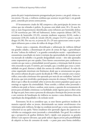 Juventude e Políticas de Segurança Pública no Brasil                             201




partes do país é majoritariamente protagonizada por jovens e, em geral, vitima ou-
tros jovens. Ou seja, a violência cotidiana que acontece no país hoje é, em grande
parte, cometida por jovens contra jovens.
      O levantamento citado do MJ comprova a alta participação de jovens nos
crimes que são relatados à polícia. As pessoas com idade entre 18 e 24 anos fo-
ram as mais frequentemente identificadas como infratores por homicídio doloso
(17,56 ocorrências por 100 mil habitantes), lesões corporais dolosas (387,74),
tentativas de homicídio (22,32), extorsão mediante sequestro (0,34), roubo a
transeunte (218,23), roubo de veículo (20,24), estupro (14,57) e posse e uso de
drogas (41,96). Por sua vez, os jovens de 25 e 29 anos apareceram como os prin-
cipais infratores para o crime de tráfico de drogas (24,47).
      Fatores como a expansão, diversificação e sofisticação da violência delitual
nas grandes cidades, a disseminação do porte de armas de fogo, a generalização
de uma “cultura da violência” e as grandes contradições sociais – especialmente o
consumismo exacerbado em meio à restrição das oportunidades de inserção social
via mercado de trabalho e às grandes desigualdades sociais – têm sido apontados
como responsáveis por este quadro. Estes fatores concorreriam para conformar o
cenário em que tanto a criminalidade juvenil quanto a vitimização fatal de jovens
vêm crescendo no país. É notório, por exemplo, que, à medida que cresce a crimi-
nalidade em geral, diminui a idade dos autores da violência delitual. As redes do
crime organizado sintetizam este fenômeno: desde que se estruturaram nos gran-
des centros urbanos do país a partir da década de 1980, em conexão com o narco-
tráfico, estas redes criminosas vêm operando por meio de um verdadeiro “exército”
de jovens, que tem envolvido a participação crescente de crianças. O lado perverso
disto é que o olhar da sociedade sobre os jovens dos setores populares quase que se
restringe ao registro da criminalidade. Nesse sentido, o debate sobre juventude e
violência não pode se furtar a analisar, entre outros, a questão do recrutamento de
jovens para atividades criminosas e as facilidades ainda vigentes para se obter arma
de fogo no país, bem como o processo de educação e formação dos jovens em meio
a um contexto de banalização da violência ou mesmo a uma dinâmica férrea da
reprodução das desigualdades e da exclusão social.
      Entretanto, há de se considerar que, se esses fatores genéricos incidem de
maneira especial sobre os jovens, determinando seu maior envolvimento e/ou
vitimização pela violência, há algo na condição juvenil que a torna especialmente
vulnerável ao seu apelo. Vários estudiosos têm apontado alguns dos aspectos en-
volvidos na conjugação entre juventude e criminalidade. Em geral, fica evidente
que a perspectiva de ganhar dinheiro fácil e rápido com pequenos ou grandes
delitos é um aspecto relevante, que pode seduzir alguns jovens pela possibilidade
de adquirir os bens de consumo da moda – o passe para uma forma simbólica
 