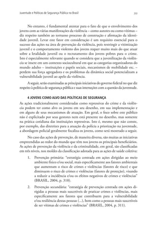 Juventude e Políticas de Segurança Pública no Brasil                                 203




      No entanto, é fundamental atentar para o fato de que o envolvimento dos
jovens com as várias manifestações da violência – como autores ou como vítimas –
diz respeito também ao tortuoso processo de construção e afirmação da identi-
dade juvenil. Levar este fator em consideração é um requisito essencial para o
sucesso das ações na área de prevenção da violência, pois restringir a vitimização
juvenil e o comportamento violento dos jovens requer muito mais do que atuar
sobre a letalidade juvenil ou o recrutamento dos jovens pobres para o crime.
Isto é especialmente relevante quando se considera que a juvenilização da violên-
cia se insere em um contexto sociocultural em que as categorias organizadoras do
mundo adulto – instituições e papéis sociais, mecanismos de mobilidade etc. –
perdem sua força agregadora e os problemas da dinâmica social potencializam a
vulnerabilidade juvenil ao apelo da violência.
      A seguir, serão examinadas as principais iniciativas do governo federal no que diz
respeito à política de segurança pública e suas interseções com a questão da juventude.

      4 JOVENS COMO ALVO DAS POLÍTICAS DE SEGURANÇA
As ações tradicionalmente consideradas como repressivas do crime e da violên-
cia podem ter como alvo os jovens em seu desenho, em sua implementação e
em alguns de seus mecanismos de atuação. Em geral, o foco sobre este público
não é explicitado por seus gestores nem está presente no desenho, mas somente
na prática cotidiana das instituições repressivas. Isto é, mesmo que não conste,
por exemplo, das diretrizes para a atuação da polícia a priorização na juventude,
a abordagem policial geralmente focaliza os jovens, como será mostrado a seguir.
     No caso das ações de prevenção, de maneira diversa, são muitas as iniciativas
empreendidas ao redor do mundo que têm nos jovens os principais beneficiários.
As ações de prevenção da violência e da criminalidade, em geral, são classificadas
em três níveis, nos moldes da classificação adotada para as ações de saúde coletiva:
      1.	 Prevenção primária: “estratégia centrada em ações dirigidas ao meio
          ambiente físico e/ou social, mais especificamente aos fatores ambientais
          que aumentam o risco de crimes e violências (fatores de risco) e que
          diminuem o risco de crimes e violências (fatores de proteção), visando
          a reduzir a incidência e/ou os efeitos negativos de crimes e violências”
          (BRASIL, 2004, p. 310).
      2.	 Prevenção secundária: “estratégia de prevenção centrada em ações di-
          rigidas a pessoas mais suscetíveis de praticar crimes e violências, mais
          especificamente aos fatores que contribuem para a vulnerabilidade
          e/ou resiliência destas pessoas (...), bem como a pessoas mais suscetíveis
          de ser vítimas de crimes e violências” (BRASIL, 2004, p. 311).
 