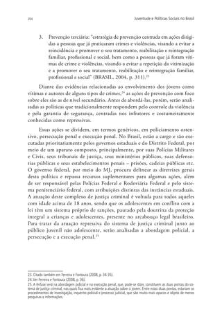 204                                                                       Juventude e Políticas Sociais no Brasil



       3.	 Prevenção terciária: “estratégia de prevenção centrada em ações dirigi-
           das a pessoas que já praticaram crimes e violências, visando a evitar a
           reincidência e promover o seu tratamento, reabilitação e reintegração
           familiar, profissional e social, bem como a pessoas que já foram víti-
           mas de crime e violências, visando a evitar a repetição da vitimização
           e a promover o seu tratamento, reabilitação e reintegração familiar,
           profissional e social” (BRASIL, 2004, p. 311).23
     Diante das evidências relacionadas ao envolvimento dos jovens como
vítimas e autores de alguns tipos de crimes,24 as ações de prevenção com foco
sobre eles são as de nível secundário. Antes de abordá-las, porém, serão anali-
sadas as políticas que tradicionalmente respondem pelo controle da violência
e pela garantia de segurança, centradas nos infratores e costumeiramente
conhecidas como repressivas.
      Essas ações se dividem, em termos genéricos, em policiamento osten-
sivo, persecução penal e execução penal. No Brasil, estão a cargo e são exe-
cutadas prioritariamente pelos governos estaduais e do Distrito Federal, por
meio de um aparato composto, principalmente, por suas Polícias Militares
e Civis, seus tribunais de justiça, seus ministérios públicos, suas defenso-
rias públicas e seus estabelecimentos penais – prisões, cadeias públicas etc.
O governo federal, por meio do MJ, procura delinear as diretrizes gerais
desta política e repassa recursos suplementares para algumas ações, além
de ser responsável pelas Polícias Federal e Rodoviária Federal e pelo siste-
ma penitenciário federal, com atribuições distintas das instâncias estaduais.
A atuação deste complexo de justiça criminal é voltada para todos aqueles
com idade acima de 18 anos, sendo que os adolescentes em conflito com a
lei têm um sistema próprio de sanções, pautado pela doutrina da proteção
integral a crianças e adolescentes, presente no arcabouço legal brasileiro.
Para tratar da atuação repressiva do sistema de justiça criminal junto ao
público juvenil não adolescente, serão analisadas a abordagem policial, a
persecução e a execução penal.25




23. Citado também em Ferreira e Fontoura (2008, p. 34-35).
24. Ver Ferreira e Fontoura (2008, p. 36).
25. A ênfase será na abordagem policial e na execução penal, que, pode-se dizer, constituem as duas pontas do sis-
tema de justiça criminal, nas quais fica mais evidente a atuação sobre o jovem. Entre estas duas pontas, estariam os
procedimentos de investigação, inquérito policial e processo judicial, que são muito mais opacos e objeto de menos
pesquisas e informações.
 